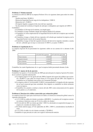 224J. J. Alcarria - ISBN: 978-84-691-1809-2 Contabilidad Financiera I - 2008/2009 - UJI
Problema 3. Nómina mensual
La nómina de abril de 2000 de la empresa Fósforos SA es la siguiente (datos para todos los traba-
jadores):
- Sueldo total bruto: 90.000 €.
- Retención Seguridad Social cargo de los trabajadores: 5.000 €.
- Retención IRPF: 15.000 €.
- El importe líquido se pagará el día cinco del mes siguiente.
- Se descontará de la nómina el importe de anticipos a trabajadores por importe de 6.000 €.
Contabilice:
a) Contabilice el devengo de la nómina, sin ningún pago.
b) Contabilice el pago mediante cheque del importe líquido de la nómina.
c) Contabilice la cuota empresarial de la Seguridad Social de abril de la empresa que asciende
a 25.000 €.
d) Contabilice el pago, a ﬁnales del mes siguiente, de la deuda que mantiene la empresa con la
Seguridad Social a través de la cuenta bancaria.
e) Contabilice el pago al ﬁnal del segundo trimestre del año de los importes retenidos a cuenta
del IRPF, sabiendo que en mayo se retuvieron 15.500 € y en junio 15.800 €.
Problema 4. Liquidación de IVA
La empresa Agroeste SL ha presentado los siguientes saldos en sus cuentas de IVA durante el año
2000:
(472) H.P. IVA soportado (477) H.P. IVA repercutido
Primer trimestre 4.000,00 4.100,00
Segundo trimestre 2.100,00 2.300,00
Tercer trimestre 6.400,00 5.600,00
Cuarto trimestre 1.200,00 1.500,00
Contabilice las cuatro liquidaciones de IVA que la empresa habrá presentado durante el año.
Problema 5. Ajustes de ﬁn de ejercicio
Contabilice los ajustes a 31 de diciembre de 2000 que proceda para la empresa Agroeste SL tenien-
do en cuenta la siguiente información:
a) La empresa pagó el 15 de agosto del año 2000 el importe del seguro de la fábrica que ascien-
de a 30.000 € y que cubre los riesgos hasta el 15 de agosto del año 2001. Este importe se
contabilizó en su totalidad como gastos en el momento del pago.
b) La empresa cobró el 1 de diciembre 12.000 € correspondientes a el alquiler del año siguiente
de un local comercial que tiene arrendado. Este importe se contabilizó en dicho momento
como un ingreso.
c) Contabilice los asientos a realizar a inicios del año 2001 como consecuencia de los ajustes
de los puntos a) y b) anteriores.
Problema 6. Deterioro de créditos comerciales por estimación global
La empresa Lloyd SA sigue para insolvencias de tráﬁco el sistema de estimación global conoce la
siguiente información:
a) A 31/12/00 los saldos de clientes ascienden a 600.000 €. La práctica de la empresa consiste
en estimar el deterioro como un 2% de los saldos de clientes.
b) El 4 de abril de 2001 un cliente que debe 7.200 € es declarado en suspensión de pagos y la
empresa lo considera de dudoso cobro.
c) El cliente anterior paga, el 9 de septiembre de 2001, 3.000 €, considerándose incobrable el
resto.
d) A 31/12/01 el saldo vivo de clientes asciende a 720.000 €.
Contabilice lo que proceda en cada caso según la información anterior.
 