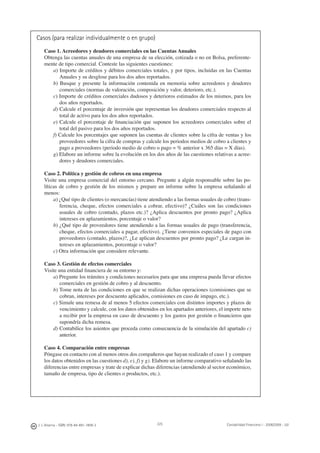J. J. Alcarria - ISBN: 978-84-691-1809-2 Contabilidad Financiera I - 2008/2009 - UJI225
Casos (para realizar individualmente o en grupo)
Caso 1. Acreedores y deudores comerciales en las Cuentas Anuales
Obtenga las cuentas anuales de una empresa de su elección, cotizada o no en Bolsa, preferente-
mente de tipo comercial. Conteste las siguientes cuestiones:
a) Importe de créditos y débitos comerciales totales, y por tipos, incluidas en las Cuentas
Anuales y su desglose para los dos años reportados.
b) Busque y presente la información contenida en memoria sobre acreedores y deudores
comerciales (normas de valoración, composición y valor, deterioro, etc.).
c) Importe de créditos comerciales dudosos y deterioros estimados de los mismos, para los
dos años reportados.
d) Calcule el porcentaje de inversión que representan los deudores comerciales respecto al
total de activo para los dos años reportados.
e) Calcule el porcentaje de ﬁnanciación que suponen los acreedores comerciales sobre el
total del pasivo para los dos años reportados.
f) Calcule los porcentajes que suponen las cuentas de clientes sobre la cifra de ventas y los
proveedores sobre la cifra de compras y calcule los periodos medios de cobro a clientes y
pago a proveedores (periodo medio de cobro o pago = % anterior x 365 días = X días).
g) Elabore un informe sobre la evolución en los dos años de las cuestiones relativas a acree-
dores y deudores comerciales.
Caso 2. Política y gestión de cobros en una empresa
Visite una empresa comercial del entorno cercano. Pregunte a algún responsable sobre las po-
líticas de cobro y gestión de los mismos y prepare un informe sobre la empresa señalando al
menos:
a) ¿Qué tipo de clientes (o mercancías) tiene atendiendo a las formas usuales de cobro (trans-
ferencia, cheque, efectos comerciales a cobrar, efectivo)? ¿Cuáles son las condiciones
usuales de cobro (contado, plazos etc.)? ¿Aplica descuentos por pronto pago? ¿Aplica
intereses en aplazamientos, porcentaje o valor?
b) ¿Qué tipo de proveedores tiene atendiendo a las formas usuales de pago (transferencia,
cheque, efectos comerciales a pagar, efectivo). ¿Tiene convenios especiales de pago con
proveedores (contado, plazos)?, ¿Le aplican descuentos por pronto pago? ¿Le cargan in-
tereses en aplazamientos, porcentaje o valor?
c) Otra información que considere relevante.
Caso 3. Gestión de efectos comerciales
Visite una entidad ﬁnanciera de su entorno y:
a) Pregunte los trámites y condiciones necesarios para que una empresa pueda llevar efectos
comerciales en gestión de cobro y al descuento.
b) Tome nota de las condiciones en que se realizan dichas operaciones (comisiones que se
cobran, intereses por descuento aplicados, comisiones en caso de impago, etc.).
c) Simule una remesa de al menos 5 efectos comerciales con distintos importes y plazos de
vencimiento y calcule, con los datos obtenidos en los apartados anteriores, el importe neto
a recibir por la empresa en caso de descuento y los gastos por gestión o ﬁnancieros que
supondría dicha remesa.
d) Contabilice los asientos que proceda como consecuencia de la simulación del apartado c)
anterior.
Caso 4. Comparación entre empresas
Póngase en contacto con al menos otros dos compañeros que hayan realizado el caso 1 y compare
los datos obtenidos en las cuestiones d), e), f) y g). Elabore un informe comparativo señalando las
diferencias entre empresas y trate de explicar dichas diferencias (atendiendo al sector económico,
tamaño de empresa, tipo de clientes o productos, etc.).
 