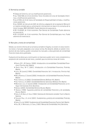 J. J. Alcarria - ISBN: 978-84-691-1809-2 Contabilidad Financiera I - 2008/2009 - UJI227
A. Normativa contable
• Código de Comercio, con sus modiﬁcaciones posteriores.
• Ley 1564/1989, de 22 de diciembre, Texto refundido de la Ley de Sociedades Anóni-
mas, y modiﬁcaciones posteriores.
• Ley 2/1995, de 23 de marzo, de Sociedades de Responsabilidad Limitada, y modiﬁca-
ciones posteriores.
• Ley 16/2007, de 4 de julio de 2007, de reforma y adaptación de la Legislación Mercantil
en materia contable para su armonización internacional con base en la normativa de la
Unión Europea. (BOE 5/07/2007). Puede obtenerse de www.icac.es.
• RD 1514/2007, de 16 de noviembre. Plan General de Contabilidad. Puede obtenerse
de www.icac.es.
• RD 1515/2007, de 16 de noviembre. Plan General de Contabilidad para PYMES. Puede
obtenerse de www.icac.es.
B. Manuales y textos de contabilidad
Debido a la reciente reforma de la normativa contable en España, no existen en estos momen-
tos textos o manuales adaptados a las nuevas normas. No obstante, debido al carácter intro-
ductorio de esta materia, pueden consultarse los manuales u obras generales de contabilidad
ﬁnanciera hasta ahora publicados.
Cualquiera de las obras que a continuación se relacionan pueden servir como complemento y
ampliación del contenido de este texto, y también para los distintos temas del mismo.
• BLANCO, Mª I., Mª AMÉRICA. (2000): Introducción a la contabilidad. Contabilidad Finan-
ciera I, Prentice Hall, Madrid.
• GARCÍA PÉREZ, Mª C. (2001): Introducción a la Contabilidad Financiera, Pirámide,
Madrid.
• LOSILLA, M. (coord.) (1999): Contabilidad ﬁnanciera. Vol I. Introducción, Prentice Hall,
Madrid.
• MALLO RODRÍGUEZ, C. (coord.) (2003): Introducción alaContabilidadFinanciera, Thomson,
Madrid.
• SÁEZ TORRECILLA, A. (2002): Contabilidad General, McGraw-Hill, Madrid.
• SÁEZ TORRECILLA, A. (2002): Contabilidad General. Ejercicios, McGraw-Hill, Madrid.
• MONTESINOS JULVE, V. (coord.) (2006): Introducción a la Contabilidad Financiera: un en-
foque internacional, Ariel, Barcelona.
• OMEÑACA (2002): Contabilidad General, Deusto, Madrid.
• OMEÑACA (1999): Supuestos prácticos de contabilidad ﬁnanciera y de sociedades,
Deusto, Madrid.
• SERRA, V., B. GINER y E. VILAR. (1994): Sistemas de información contable, Tirant lo Blanch,
Valencia.
• TRIGUEROS PINA, J. A. et al. (2001): Fundamentos y práctica de contabilidad, Pirámide,
Madrid.
• SIERRA, G. et al. (2000): Fundamentos de Contabilidad Financiera, Practice Hall, Madrid.
• VELA, M., V. MONTESINOS y V. SERRA, (1993): Manual de Contabilidad, Ariel, Barcelona.
 