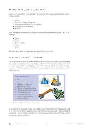 J. J. Alcarria - ISBN: 978-84-691-1809-2 Contabilidad Financiera I - 2008/2009 - UJI23
2.1. ELEMENTOS BÁSICOS DE LAS CUENTAS ANUALES
Los informes que elabora la contabilidad ﬁnanciera, Cuentas Anuales, están formadas por cin-
co documentos:
• Balance
• Cuenta de Pérdidas y Ganancias
• Estado de Cambios en el Patrimonio Neto
• Estado de Flujos de Efectivo
• Memoria
Estos informes se confeccionan utilizando únicamente cinco elementos básicos y que se de-
nominan:
• Activos
• Pasivos
• Patrimonio Neto
• Ingresos
• Gastos
A lo largo de los siguientes apartados se explican dichos elementos.
2.2. DEFINICIÓN DE ACTIVOS Y CLASIFICACIÓN
Los activos son el conjunto de bienes, derechos y otros recursos controlados económicamente
por la empresa con los que ésta desarrolla su actividad económica. Los activos provienen de
transacciones o acontecimientos pasados y pueden ser propiedad de la empresa o simple-
mente ser controlados por la misma. Además se requiere que tengan la capacidad de producir
futuros ingresos.
Ilustración 2.1. Ejemplo de activos empresariales
De esta deﬁnición se deduce que los activos deben provenir de acontecimientos pasados, luego
no se considerarán activos aquellos bienes o derechos que puedan pasar a ser propiedad de
la empresa o ser controlados por la misma como consecuencia de sucesos futuros por más
probable que sea su realización.
Activos son, entre otros:
• Terrenos
• Locales o naves industriales
• Máquinas e instalaciones
• Herramientas y útiles
• Derecho sobre patentes o marcas
• Derechos de cobro contra clientes
• Mercancías para venta
• Inversiones en acciones
• Dinero en cuentas bancarias
• Dinero en efectivo
 
