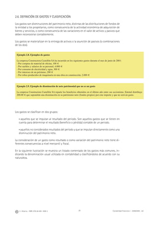 J. J. Alcarria - ISBN: 978-84-691-1809-2 Contabilidad Financiera I - 2008/2009 - UJI29
2.6. DEFINICIÓN DE GASTOS Y CLASIFICACIÓN
Los gastos son disminuciones del patrimonio neto, distintas de las distribuciones de fondos de
la entidad a los propietarios, como consecuencia de la actividad económica de adquisición de
bienes y servicios, o como consecuencia de las variaciones en el valor de activos y pasivos que
deben reconocerse contablemente.
Los gastos se materializan en la entrega de activos o la asunción de pasivos (o combinaciones
de los dos).
Los gastos se clasiﬁcan en dos grupos:
• aquellos que se imputan al resultado del periodo. Son aquellos gastos que se tienen en
cuenta para determinar el resultado (beneﬁcio o pérdida) contable de un periodo.
• aquellos no considerados resultados del periodo y que se imputan directamente como una
disminución del patrimonio neto.
La consideración de un gasto como resultado o como variación del patrimonio neto tiene di-
ferentes consecuencias a nivel mercantil y ﬁscal.
En la siguiente ilustración se muestra un listado comentado de los gastos más comunes, in-
dicando la denominación usual utilizada en contabilidad y clasiﬁcándolos de acuerdo con su
naturaleza.
Ejemplo 2.8. Ejemplos de gastos
La empresa Constructora Castellón SA ha incurrido en los siguientes gastos durante el mes de junio de 2001:
- Por compras de material de oﬁcina, 100 €
- Por sueldos y salarios de su personal, 4.000 €
- Por consumo de electricidad y agua, 300 €
- Por intereses de un préstamo, 200 €
- Por robos producidos de maquinaria en una obra en construcción, 2.000 €
Ejemplo 2.9. Ejemplo de disminución de neto patrimonial que no es un gasto
La empresa Constructora Castellón SA reparte los beneﬁcios obtenidos en el último año entre sus accionistas. Entotal distribuye
200.00 € que supondrán una disminución en su patrimonio neto (fondos propios) por este importe y que no será un gasto.
 