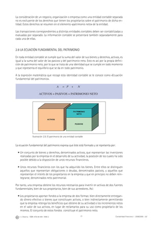 J. J. Alcarria - ISBN: 978-84-691-1809-2 Contabilidad Financiera I - 2008/2009 - UJI31
La consideración de un negocio, organización o empresa como una entidad contable separada
no es excluyente de los derechos que tienen los propietarios sobre el patrimonio de dicha en-
tidad. Estos derechos se resumen en el elemento «patrimonio neto» de la entidad.
Las transacciones correspondientes a distintas entidades contables deben ser contabilizadas y
evaluadas por separado. La información contable se presentará también separadamente para
cada una de ellas.
2.8 LA ECUACIÓN FUNDAMENTAL DEL PATRIMONIO
En toda entidad contable se cumple que la suma del valor de sus bienes y derechos, activos, es
igual a la suma del valor de las pasivos y del patrimonio neto. Esto es así por la propia deﬁni-
ción de patrimonio neto, por lo que se trata de una identidad que se cumple en todo momento
y que representa el equilibrio que se da en todo patrimonio.
A la expresión matemática que recoge esta identidad contable se le conoce como «Ecuación
fundamental del patrimonio».
Ilustración 2.9. El patrimonio de una entidad contable
La ecuación fundamental del patrimonio expresa que éste está formado y se representa por:
• Un conjunto de bienes y derechos, denominados activos, que representan las inversiones
realizadas por la empresa en el desarrollo de su actividad, la posesión de los cuales ha sido
posible debido a la disposición de unos recursos ﬁnancieros.
• Unos recursos ﬁnancieros con los que ha adquirido los bienes. Entre ellos se distinguen
aquellos que representan obligaciones o deudas, denominados pasivos, y aquellos que
representan el interés de los propietarios en la empresa y que en principio no deben rein-
tegrarse, denominados neto patrimonial.
Por tanto, una empresa obtiene los recursos necesarios para invertir en activos de dos fuentes
fundamentales, bien de sus propietarios, bien de sus acreedores. Así:
• Los propietarios aportan fondos a la empresa de dos formas: bien directamente entregan-
do dinero efectivo o bienes que constituyen activos, o bien indirectamente permitiendo
que la empresa retenga los beneﬁcios que obtiene de su actividad o los incrementos netos
en el valor de sus activos, en lugar de reclamarlos para su uso como propietario de los
mismos. El conjunto de estos fondos constituye el patrimonio neto.
A = P + N
ACTIVOS = PASIVOS + PATRIMONIO NETO
 