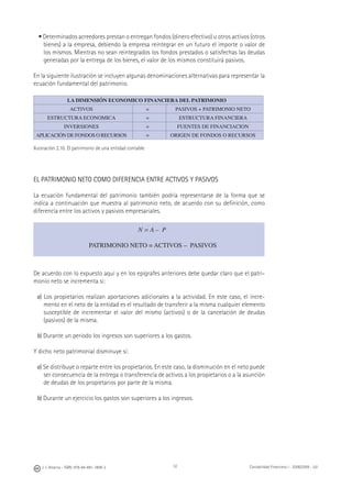 32J. J. Alcarria - ISBN: 978-84-691-1809-2 Contabilidad Financiera I - 2008/2009 - UJI
• Determinados acreedores prestan o entregan fondos (dinero efectivo) u otros activos (otros
bienes) a la empresa, debiendo la empresa reintegrar en un futuro el importe o valor de
los mismos. Mientras no sean reintegrados los fondos prestados o satisfechas las deudas
generadas por la entrega de los bienes, el valor de los mismos constituirá pasivos.
En la siguiente ilustración se incluyen algunas denominaciones alternativas para representar la
ecuación fundamental del patrimonio.
LA DIMENSIÓN ECONOMICO FINANCIERA DEL PATRIMONIO
ACTIVOS = PASIVOS + PATRIMONIO NETO
ESTRUCTURA ECONOMICA = ESTRUCTURA FINANCIERA
INVERSIONES = FUENTES DE FINANCIACION
APLICACIÓN DE FONDOS O RECURSOS = ORIGEN DE FONDOS O RECURSOS
Ilustración 2.10. El patrimonio de una entidad contable
EL PATRIMONIO NETO COMO DIFERENCIA ENTRE ACTIVOS Y PASIVOS
La ecuación fundamental del patrimonio también podría representarse de la forma que se
indica a continuación que muestra al patrimonio neto, de acuerdo con su deﬁnición, como
diferencia entre los activos y pasivos empresariales.
De acuerdo con lo expuesto aquí y en los epígrafes anteriores debe quedar claro que el patri-
monio neto se incrementa si:
a) Los propietarios realizan aportaciones adicionales a la actividad. En este caso, el incre-
mento en el neto de la entidad es el resultado de transferir a la misma cualquier elemento
susceptible de incrementar el valor del mismo (activos) o de la cancelación de deudas
(pasivos) de la misma.
b) Durante un periodo los ingresos son superiores a los gastos.
Y dicho neto patrimonial disminuye si:
a) Se distribuye o reparte entre los propietarios. En este caso, la disminución en el neto puede
ser consecuencia de la entrega o transferencia de activos a los propietarios o a la asunción
de deudas de los propietarios por parte de la misma.
b) Durante un ejercicio los gastos son superiores a los ingresos.
N = A – P
PATRIMONIO NETO = ACTIVOS – PASIVOS
 