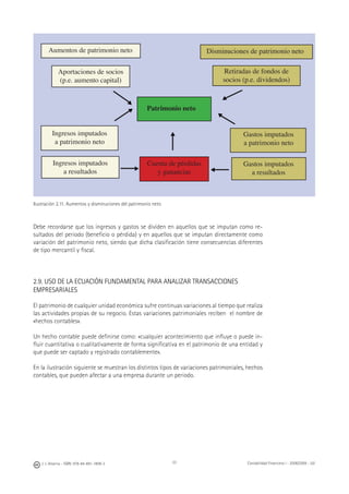 J. J. Alcarria - ISBN: 978-84-691-1809-2 Contabilidad Financiera I - 2008/2009 - UJI33
Ilustración 2.11. Aumentos y disminuciones del patrimonio neto
Debe recordarse que los ingresos y gastos se dividen en aquellos que se imputan como re-
sultados del periodo (beneﬁcio o pérdida) y en aquellos que se imputan directamente como
variación del patrimonio neto, siendo que dicha clasiﬁcación tiene consecuencias diferentes
de tipo mercantil y ﬁscal.
2.9. USO DE LA ECUACIÓN FUNDAMENTAL PARA ANALIZAR TRANSACCIONES
EMPRESARIALES
El patrimonio de cualquier unidad económica sufre continuas variaciones al tiempo que realiza
las actividades propias de su negocio. Estas variaciones patrimoniales reciben el nombre de
«hechos contables».
Un hecho contable puede deﬁnirse como: «cualquier acontecimiento que inﬂuye o puede in-
ﬂuir cuantitativa o cualitativamente de forma signiﬁcativa en el patrimonio de una entidad y
que puede ser captado y registrado contablemente».
En la ilustración siguiente se muestran los distintos tipos de variaciones patrimoniales, hechos
contables, que pueden afectar a una empresa durante un periodo.
Patrimonio neto
Aumentos de patrimonio neto Disminuciones de patrimonio neto
Ingresos imputados
a patrimonio neto
Aportaciones de socios
(p.e. aumento capital)
Retiradas de fondos de
socios (p.e. dividendos)
Ingresos imputados
a resultados
Gastos imputados
a patrimonio neto
Gastos imputados
a resultados
Cuenta de pérdidas
y ganancias
▶
▶
▶
▶
▶
▶
▶
 