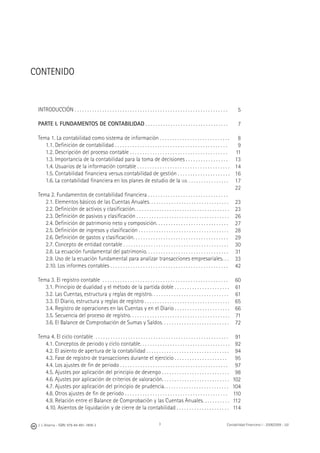 J. J. Alcarria - ISBN: 978-84-691-1809-2 Contabilidad Financiera I - 2008/2009 - UJI3
CONTENIDO
INTRODUCCIÓN . . . . . . . . . . . . . . . . . . . . . . . . . . . . . . . . . . . . . . . . . . . . . . . . . . . . . . . . . . . . .
PARTE I. FUNDAMENTOS DE CONTABILIDAD . . . . . . . . . . . . . . . . . . . . . . . . . . . . . . . . .
Tema 1. La contabilidad como sistema de información . . . . . . . . . . . . . . . . . . . . . . . . . . . .
1.1. Deﬁnición de contabilidad . . . . . . . . . . . . . . . . . . . . . . . . . . . . . . . . . . . . . . . . . . . . .
1.2. Descripción del proceso contable . . . . . . . . . . . . . . . . . . . . . . . . . . . . . . . . . . . . . . .
1.3. Importancia de la contabilidad para la toma de decisiones . . . . . . . . . . . . . . . . .
1.4. Usuarios de la información contable . . . . . . . . . . . . . . . . . . . . . . . . . . . . . . . . . . . . .
1.5. Contabilidad ﬁnanciera versus contabilidad de gestión . . . . . . . . . . . . . . . . . . . . .
1.6. La contabilidad ﬁnanciera en los planes de estudio de la UJI. . . . . . . . . . . . . . . . .
Tema 2. Fundamentos de contabilidad ﬁnanciera . . . . . . . . . . . . . . . . . . . . . . . . . . . . . . . .
2.1. Elementos básicos de las Cuentas Anuales. . . . . . . . . . . . . . . . . . . . . . . . . . . . . . . .
2.2. Deﬁnición de activos y clasiﬁcación. . . . . . . . . . . . . . . . . . . . . . . . . . . . . . . . . . . . . .
2.3. Deﬁnición de pasivos y clasiﬁcación . . . . . . . . . . . . . . . . . . . . . . . . . . . . . . . . . . . . .
2.4. Deﬁnición de patrimonio neto y composición. . . . . . . . . . . . . . . . . . . . . . . . . . . . .
2.5. Deﬁnición de ingresos y clasiﬁcación . . . . . . . . . . . . . . . . . . . . . . . . . . . . . . . . . . . .
2.6. Deﬁnición de gastos y clasiﬁcación. . . . . . . . . . . . . . . . . . . . . . . . . . . . . . . . . . . . . .
2.7. Concepto de entidad contable . . . . . . . . . . . . . . . . . . . . . . . . . . . . . . . . . . . . . . . . . .
2.8. La ecuación fundamental del patrimonio. . . . . . . . . . . . . . . . . . . . . . . . . . . . . . . . .
2.9. Uso de la ecuación fundamental para analizar transacciones empresariales. . .
2.10. Los informes contables . . . . . . . . . . . . . . . . . . . . . . . . . . . . . . . . . . . . . . . . . . . . . . .
Tema 3. El registro contable . . . . . . . . . . . . . . . . . . . . . . . . . . . . . . . . . . . . . . . . . . . . . . . . . .
3.1. Principio de dualidad y el método de la partida doble . . . . . . . . . . . . . . . . . . . . . .
3.2. Las Cuentas, estructura y reglas de registro. . . . . . . . . . . . . . . . . . . . . . . . . . . . . . .
3.3. El Diario, estructura y reglas de registro . . . . . . . . . . . . . . . . . . . . . . . . . . . . . . . . . .
3.4. Registro de operaciones en las Cuentas y en el Diario . . . . . . . . . . . . . . . . . . . . . .
3.5. Secuencia del proceso de registro. . . . . . . . . . . . . . . . . . . . . . . . . . . . . . . . . . . . . . . .
3.6. El Balance de Comprobación de Sumas y Saldos. . . . . . . . . . . . . . . . . . . . . . . . . . .
Tema 4. El ciclo contable . . . . . . . . . . . . . . . . . . . . . . . . . . . . . . . . . . . . . . . . . . . . . . . . . . . . .
4.1. Conceptos de periodo y ciclo contable. . . . . . . . . . . . . . . . . . . . . . . . . . . . . . . . . . . .
4.2. El asiento de apertura de la contabilidad . . . . . . . . . . . . . . . . . . . . . . . . . . . . . . . . .
4.3. Fase de registro de transacciones durante el ejercicio . . . . . . . . . . . . . . . . . . . . .
4.4. Los ajustes de ﬁn de periodo . . . . . . . . . . . . . . . . . . . . . . . . . . . . . . . . . . . . . . . . . . .
4.5. Ajustes por aplicación del principio de devengo . . . . . . . . . . . . . . . . . . . . . . . . . . .
4.6. Ajustes por aplicación de criterios de valoración. . . . . . . . . . . . . . . . . . . . . . . . . . .
4.7. Ajustes por aplicación del principio de prudencia. . . . . . . . . . . . . . . . . . . . . . . . . .
4.8. Otros ajustes de ﬁn de periodo . . . . . . . . . . . . . . . . . . . . . . . . . . . . . . . . . . . . . . . . .
4.9. Relación entre el Balance de Comprobación y las Cuentas Anuales. . . . . . . . . . .
4.10. Asientos de liquidación y de cierre de la contabilidad . . . . . . . . . . . . . . . . . . . . .
5
7
8
9
11
13
14
16
17
22
23
23
26
27
28
29
30
31
33
42
60
61
61
65
66
71
72
91
92
94
95
97
98
102
104
110
112
114
 