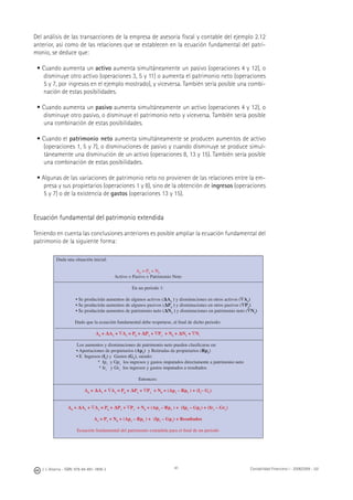 J. J. Alcarria - ISBN: 978-84-691-1809-2 Contabilidad Financiera I - 2008/2009 - UJI41
Del análisis de las transacciones de la empresa de asesoría ﬁscal y contable del ejemplo 2.12
anterior, así como de las relaciones que se establecen en la ecuación fundamental del patri-
monio, se deduce que:
• Cuando aumenta un activo aumenta simultáneamente un pasivo (operaciones 4 y 12), o
disminuye otro activo (operaciones 3, 5 y 11) o aumenta el patrimonio neto (operaciones
5 y 7, por ingresos en el ejemplo mostrado), y viceversa. También sería posible una combi-
nación de estas posibilidades.
• Cuando aumenta un pasivo aumenta simultáneamente un activo (operaciones 4 y 12), o
disminuye otro pasivo, o disminuye el patrimonio neto y viceversa. También sería posible
una combinación de estas posibilidades.
• Cuando el patrimonio neto aumenta simultáneamente se producen aumentos de activo
(operaciones 1, 5 y 7), o disminuciones de pasivo y cuando disminuye se produce simul-
táneamente una disminución de un activo (operaciones 8, 13 y 15). También sería posible
una combinación de estas posibilidades.
• Algunas de las variaciones de patrimonio neto no provienen de las relaciones entre la em-
presa y sus propietarios (operaciones 1 y 8), sino de la obtención de ingresos (operaciones
5 y 7) o de la existencia de gastos (operaciones 13 y 15).
Ecuación fundamental del patrimonio extendida
Teniendo en cuenta las conclusiones anteriores es posible ampliar la ecuación fundamental del
patrimonio de la siguiente forma:
Dada una situación inicial:
A0
= P0
+ N0
Activo = Pasivo + Patrimonio Neto
En un periodo 1:
• Se producirán aumentos de algunos activos (ΔA1
) y disminuciones en otros activos (∇A1
)
• Se producirán aumentos de algunos pasivos (ΔP1
) y disminuciones en otros pasivos (∇P1
)
• Se producirán aumentos de patrimonio neto (ΔN1
) y disminuciones en patrimonio neto (∇N1
)
Dado que la ecuación fundamental debe respetarse, al ﬁnal de dicho periodo:
A0
+ ΔA1
+ ∇A1
= P0
+ ΔP1
+ ∇P1
+ N0
+ ΔN1
+ ∇N1
Los aumentos y disminuciones de patrimonio neto pueden clasiﬁcarse en:
• Aportaciones de propietarios (Ap1
) y Retiradas de propietarios (Rp1
)
• E Ingresos (I1
) y Gastos (G1
), siendo:
* Ip1
y Gp1
los ingresos y gastos imputados directamente a patrimonio neto
* Ir1
y Gr1
los ingresos y gastos imputados a resultados
Entonces:
A0
+ ΔA1
+ ∇A1
= P0
+ ΔP1
+ ∇P1
+ N0
+ (Ap1
– Rp1
) + (I1
– G1
)
A0
+ ΔA1
+ ∇A1
= P0
+ ΔP1
+ ∇P1
+ N0
+ (Ap1
– Rp1
) + (Ip1
– Gp1
) + (Ir1
– Gr1
)
A1
= P1
+ N0
+ (Ap1
– Rp1
) + (Ip1
– Gp1
) + Resultados
Ecuación fundamental del patrimonio extendida para el ﬁnal de un periodo
 