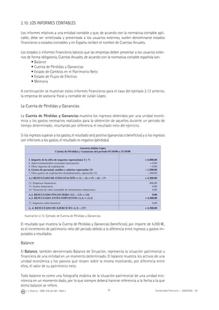 42J. J. Alcarria - ISBN: 978-84-691-1809-2 Contabilidad Financiera I - 2008/2009 - UJI
2.10. LOS INFORMES CONTABLES
Los informes relativos a una entidad contable y que, de acuerdo con la normativa contable apli-
cable, debe ser sintetizada y presentada a los usuarios externos, suelen denominarse estados
ﬁnancieros o estados contables y en España reciben el nombre de Cuentas Anuales.
Los estados o informes ﬁnancieros básicos que las empresas deben presentar a los usuarios exter-
nos de forma obligatoria, Cuentas Anuales, de acuerdo con la normativa contable española son:
• Balance
• Cuenta de Pérdidas y Ganancias
• Estado de Cambios en el Patrimonio Neto
• Estado de Flujos de Efectivo
• Memoria
A continuación se muestran estos informes ﬁnancieros para el caso del ejemplo 2.12 anterior,
la empresa de asesoría ﬁscal y contable de Julián López.
La Cuenta de Pérdidas y Ganancias
La Cuenta de Pérdidas y Ganancias muestra los ingresos obtenidos por una unidad econó-
mica y los gastos necesarios realizados para la obtención de aquellos durante un periodo de
tiempo determinado, resultando por diferencia el resultado neto del ejercicio.
Si los ingresos superan a los gastos, el resultado será positivo (ganancias o beneﬁcios) y si los ingresos
son inferiores a los gastos, el resultado es negativo (pérdidas).
Asesoría Julián López
Cuenta de Pérdidas y Ganancias del periodo 01/10/00 a 31/10/00
1. Importe de la cifra de negocios (operaciones 5 y 7)
4. Aprovisionamientos (consumo mercancías)
5. Otros ingresos de explotación
6. Gastos de personal, sueldos y salarios (operación 13)
7. Otros gastos de explotación (arrendamientos, operación 15)
+ 6.000,00
+ 0,00
– 0,00
– 1.500,00
– 300,00
A.1 RESULTADO DE EXPLOTACIÓN = (1) – (4) + (5) – (6) – (7) + 4.200,00
12. Empresas ﬁnancieras
13. Gastos ﬁnancieros
14. Variación de valor razonable de instrumentos ﬁnancieros
400.00
0,00
0,00
A.2. RESULTADO FINANCIERO (12) – (13) + (14)
A.3. RESULTADO ANTES IMPUESTOS (A.1) + (A.2)
0.00
+ 4.200,00
17. Impuesto sobre beneﬁcio 0,00
A. 4. RESULTADO DE EJERCICIO (A.3) – (17) + 4.200,00
Ilustración 2.13. Ejemplo de Cuenta de Pérdidas y Ganancias
El resultado que muestra la Cuenta de Pérdidas y Ganancias (beneﬁcios), por importe de 4.200 €,
es el incremento de patrimonio neto del periodo debido a la diferencia entre ingresos y gastos im-
putados a resultados.
Balance
El Balance, también denominado Balance de Situación, representa la situación patrimonial y
ﬁnanciera de una entidad en un momento determinado. El balance muestra los activos de una
unidad económica y los pasivos que recaen sobre la misma mostrando, por diferencia entre
ellos, el valor de su patrimonio neto.
Todo balance es como una fotografía estática de la situación patrimonial de una unidad eco-
nómica en un momento dado, por lo que siempre deberá hacerse referencia a la fecha a la que
dicho balance se reﬁere.
 