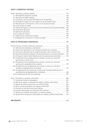 4J. J. Alcarria - ISBN: 978-84-691-1809-2 Contabilidad Financiera I - 2008/2009 - UJI
PARTE II. NORMATIVA CONTABLE . . . . . . . . . . . . . . . . . . . . . . . . . . . . . . . . . . . . . . . . . . .
Tema 5. Normativa contable española . . . . . . . . . . . . . . . . . . . . . . . . . . . . . . . . . . . . . . . . . .
5.1. Necesidad de regulación contable . . . . . . . . . . . . . . . . . . . . . . . . . . . . . . . . . . . . . . .
5.2. Normativa contable española . . . . . . . . . . . . . . . . . . . . . . . . . . . . . . . . . . . . . . . . . . . .
5.3. Contenido y estructura del Plan General de Contabilidad . . . . . . . . . . . . . . . . . . . .
5.4. Concepto de imagen ﬁel como objetivo de las Cuentas Anuales . . . . . . . . . . . . . .
5.5. Requisitos de la información a incluir en las Cuentas Anuales . . . . . . . . . . . . . . .
5.6. Los principios contables . . . . . . . . . . . . . . . . . . . . . . . . . . . . . . . . . . . . . . . . . . . . . . . .
5.7. Criterios de registro y reconocimiento de los elementos de las Cuentas Anuales . .
5.8. Criterios de valoración . . . . . . . . . . . . . . . . . . . . . . . . . . . . . . . . . . . . . . . . . . . . . . . . . .
5.9. Normas de valoración . . . . . . . . . . . . . . . . . . . . . . . . . . . . . . . . . . . . . . . . . . . . . . . . . .
5.10. El cuadro de cuentas . . . . . . . . . . . . . . . . . . . . . . . . . . . . . . . . . . . . . . . . . . . . . . . . . .
5.11. Deﬁniciones y relaciones contables . . . . . . . . . . . . . . . . . . . . . . . . . . . . . . . . . . . . . .
5.12. Obligaciones mercantiles en materia contable . . . . . . . . . . . . . . . . . . . . . . . . . . . .
PARTE III. OPERACIONES COMERCIALES . . . . . . . . . . . . . . . . . . . . . . . . . . . . . . . . . . . . . .
Tema 6. Compra-venta de existencias y valoración . . . . . . . . . . . . . . . . . . . . . . . . . . . . . . . .
6.1. Deﬁnición de existencias y clasiﬁcación . . . . . . . . . . . . . . . . . . . . . . . . . . . . . . . . . .
6.2. Criterios de valoración en las entradas de existencias en almacén . . . . . . . . . . . .
6.3. Criterios de valoración de las salidas de almacén y del inventario ﬁnal . . . . . . . .
6.4. Control de almacenes mediante inventario permanente e inventario periódico . . .
6.5. El Impuesto sobre el Valor Añadido (IVA) en las operaciones comerciales . . . . . . .
6.6. Procedimiento de contabilización de compras y ventas con inventario
permanente y cuenta única . . . . . . . . . . . . . . . . . . . . . . . . . . . . . . . . . . . . . . . . . . . . .
6.7. Procedimiento de contabilización de compras y ventas con inventario
permanente y desdoblamiento completo . . . . . . . . . . . . . . . . . . . . . . . . . . . . . . . . . .
6.8. Procedimiento de contabilización de compras y ventas con inventario
periódico y desdoblamiento incompleto . . . . . . . . . . . . . . . . . . . . . . . . . . . . . . . . . .
6.9. La regularización de existencias y el cálculo del resultado comercial con el
procedimiento de desdoblamiento incompleto . . . . . . . . . . . . . . . . . . . . . . . . . . . . .
6.10. Los deterioros de valor de existencias. . . . . . . . . . . . . . . . . . . . . . . . . . . . . . . . . . . .
Tema 7. Acreedores y deudores comerciales . . . . . . . . . . . . . . . . . . . . . . . . . . . . . . . . . . . . . .
7.1. Cuentas de clientes y proveedores . . . . . . . . . . . . . . . . . . . . . . . . . . . . . . . . . . . . . . .
7.2. Normas de registro y valoración de créditos y débitos comerciales . . . . . . . . . . .
7.3. Gestión de efectos comerciales y su reﬂejo contable . . . . . . . . . . . . . . . . . . . . . . . .
7.4. Otras cuentas de deudores y acreedores comerciales . . . . . . . . . . . . . . . . . . . . . . .
7.5. Cuentas con las Administraciones Públicas . . . . . . . . . . . . . . . . . . . . . . . . . . . . . . .
7.6. Cuentas relacionadas con el personal de la empresa . . . . . . . . . . . . . . . . . . . . . . . .
7.7. Deterioro en créditos comerciales y su registro contable . . . . . . . . . . . . . . . . . . . .
7.8. Ajustes de ﬁn de ejercicio relacionados con créditos y débitos comerciales . . . .
BIBLIOGRAFÍA . . . . . . . . . . . . . . . . . . . . . . . . . . . . . . . . . . . . . . . . . . . . . . . . . . . . . . . . . . . . . . .
134
135
136
138
139
140
141
142
145
146
147
148
150
151
166
167
168
169
170
172
175
178
179
181
184
187
200
201
201
202
205
206
209
211
214
226
 