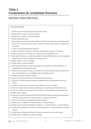 50
MATERIAL PARA PRÁCTICAS
TEMA 2
Fundamentos de contabilidad ﬁnanciera
Cuestiones teóricas
1. Cuáles son los elementos básicos de las Cuentas Anuales.
2. Deﬁnir qué es un activo y citar tres ejemplos.
3. Deﬁnir qué es un pasivo y citar tres ejemplos.
4. Deﬁnir el patrimonio neto.
5. ¿Qué signiﬁca que un bien o derecho constituye un activo solo si proviene de un hecho pasado?
6. ¿Puede ser un activo un bien del cual no se conoce el beneﬁcio futuro que va a proporcionar a
la empresa?
7. ¿Cómo se cancela generalmente un pasivo?
8. ¿Puede reconocerse como pasivo una deuda indeterminada en cuanto a su importe?
9. Diferenciar entre activo corriente y no corriente. Citar un ejemplo de cada.
10. ¿Qué tipo de elemento es un préstamo obtenido de una entidad ﬁnanciera, y en qué agrupación
puede clasiﬁcarse? ¿De que depende dicha clasiﬁcación?
11. Deﬁnir ingresos y citar tres ejemplos.
12. Deﬁnir gastos y citar tres ejemplos.
13. Qué dos tipos de ingresos y gastos, de acuerdo con su naturaleza, suelen identiﬁcarse en
contabilidad. Citar un ejemplo de cada.
14. Qué dos tipos de ingresos y gastos, de acuerdo con su diferente repercusión en el patrimonio
neto, suelen identiﬁcarse en contabilidad. Citar un ejemplo de cada.
15. Deﬁnir el concepto de entidad contable.
16. ¿Cuál es la expresión de la ecuación fundamental del patrimonio?
17. Expresar la ecuación anterior mostrando el patrimonio neto como diferencia de activos y
pasivos.
18. ¿Cuáles son las fuentes de ﬁnanciación de la empresa y cuál es su origen?
19. Citar los dos tipos de transacciones que dan lugar a un incremento en el patrimonio neto.
20. Citar los dos tipos de transacciones que dan lugar a una disminución en el patrimonio neto.
21. Deﬁnir hecho contable.
22. Expresar la ecuación fundamental del patrimonio para el ﬁnal de un periodo desagregando el
patrimonio neto para tener en cuenta los ingresos y los gastos del mismo.
23. ¿Citar los informes que constituyen las Cuentas Anuales?
24. Explicar qué es el Balance, su estructura básica y sobre qué informa.
25. Explicar qué es la Cuenta de Pérdidas y Ganancias, su estructura básica y sobre qué informa.
26. Explicar qué es el Estado de Cambios en el Patrimonio neto, su estructura básica y sobre qué
informa.
27. Explicar qué es el Estado de Flujos de Tesorería, su estructura y sobre qué informa.
28. Explicar qué es la Memoria y sobre qué informa.
J. J. Alcarria - ISBN: 978-84-691-1809-2 Contabilidad Financiera I - 2008/2009 - UJI
 