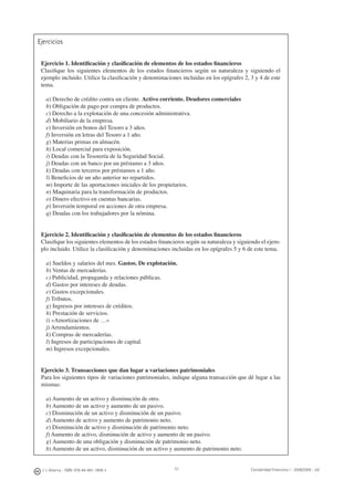 J. J. Alcarria - ISBN: 978-84-691-1809-2 Contabilidad Financiera I - 2008/2009 - UJI51
Ejercicios
Ejercicio 1. Identiﬁcación y clasiﬁcación de elementos de los estados ﬁnancieros
Clasiﬁque los siguientes elementos de los estados ﬁnancieros según su naturaleza y siguiendo el
ejemplo incluido. Utilice la clasiﬁcación y denominaciones incluidas en los epígrafes 2, 3 y 4 de este
tema.
a) Derecho de crédito contra un cliente. Activo corriente. Deudores comerciales
b) Obligación de pago por compra de productos.
c) Derecho a la explotación de una concesión administrativa.
d) Mobiliario de la empresa.
e) Inversión en bonos del Tesoro a 3 años.
f) Inversión en letras del Tesoro a 1 año.
g) Materias primas en almacén.
h) Local comercial para exposición.
i) Deudas con la Tesorería de la Seguridad Social.
j) Deudas con un banco por un préstamo a 3 años.
k) Deudas con terceros por préstamos a 1 año.
l) Beneﬁcios de un año anterior no repartidos.
m) Importe de las aportaciones iniciales de los propietarios.
n) Maquinaria para la transformación de productos.
o) Dinero efectivo en cuentas bancarias.
p) Inversión temporal en acciones de otra empresa.
q) Deudas con los trabajadores por la nómina.
Ejercicio 2. Identiﬁcación y clasiﬁcación de elementos de los estados ﬁnancieros
Clasiﬁque los siguientes elementos de los estados ﬁnancieros según su naturaleza y siguiendo el ejem-
plo incluido. Utilice la clasiﬁcación y denominaciones incluidas en los epígrafes 5 y 6 de este tema.
a) Sueldos y salarios del mes. Gastos. De explotación.
b) Ventas de mercaderías.
c) Publicidad, propaganda y relaciones públicas.
d) Gastos por intereses de deudas.
e) Gastos excepcionales.
f) Tributos.
g) Ingresos por intereses de créditos.
h) Prestación de servicios.
i) «Amortizaciones de …»
j) Arrendamientos.
k) Compras de mercaderías.
l) Ingresos de participaciones de capital.
m) Ingresos excepcionales.
Ejercicio 3. Transacciones que dan lugar a variaciones patrimoniales
Para los siguientes tipos de variaciones patrimoniales, indique alguna transacción que dé lugar a las
mismas:
a) Aumento de un activo y disminución de otro.
b) Aumento de un activo y aumento de un pasivo.
c) Disminución de un activo y disminución de un pasivo.
d) Aumento de activo y aumento de patrimonio neto.
e) Disminución de activo y disminución de patrimonio neto.
f) Aumento de activo, disminución de activo y aumento de un pasivo.
g) Aumento de una obligación y disminución de patrimonio neto.
h) Aumento de un activo, disminución de un activo y aumento de patrimonio neto.
 