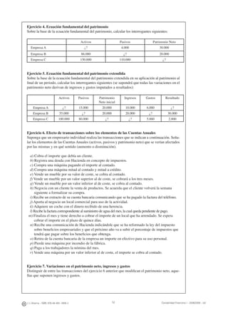 52J. J. Alcarria - ISBN: 978-84-691-1809-2 Contabilidad Financiera I - 2008/2009 - UJI
Ejercicio 4. Ecuación fundamental del patrimonio
Sobre la base de la ecuación fundamental del patrimonio, calcular los interrogantes siguientes:
Activos Pasivos Patrimonio Neto
Empresa A ¿? 4.000 30.000
Empresa B 86.000 ¿? 20.000
Empresa C 150.000 110.000 ¿?
Ejercicio 5. Ecuación fundamental del patrimonio extendida
Sobre la base de la ecuación fundamental del patrimonio extendida en su aplicación al patrimonio al
ﬁnal de un periodo, calcular los interrogantes siguientes (se supondrá que todas las variaciones en el
patrimonio neto derivan de ingresos y gastos imputados a resultados):
Activos Pasivos Patrimonio
Neto inicial
Ingresos Gastos Resultado
Empresa A ¿? 15.000 20.000 10.000 6.000 ¿?
Empresa B 55.000 ¿? 20.000 20.000 ¿? 30.000
Empresa C 100.000 80.000 ¿? ¿? 5.000 2.000
Ejercicio 6. Efecto de transacciones sobre los elementos de las Cuentas Anuales
Suponga que un empresario individual realiza las transacciones que se indican a continuación. Seña-
lar los elementos de las Cuentas Anuales (activos, pasivos y patrimonio neto) que se verían afectados
por las mismas y en qué sentido (aumento o disminución).
a) Cobra el importe que debía un cliente.
b) Registra una deuda con Hacienda en concepto de impuestos.
c) Compra una máquina pagando el importe al contado.
d) Compra una máquina mitad al contado y mitad a crédito.
e) Vende un mueble por su valor de coste, se cobra al contado.
f) Vende un mueble por un valor superior al de coste, se cobrará a los tres meses.
g) Vende un mueble por un valor inferior al de coste, se cobra al contado.
h) Negocia con un cliente la venta de productos. Se acuerda que el cliente volverá la semana
siguiente a formalizar su compra.
i) Recibe un extracto de su cuenta bancaria comunicando que se ha pagado la factura del teléfono.
j) Aporta al negocio un local comercial para uso de la actividad.
k) Adquiere un coche con el dinero recibido de una herencia.
l) Recibe la factura correspondiente al suministro de agua del mes, la cual queda pendiente de pago.
m) Finaliza el mes y tiene derecho a cobrar el importe de un local que ha arrendado. Se espera
cobrar el importe en el plazo de quince días.
n) Recibe una comunicación de Hacienda indicándole que se ha reformado la ley del impuesto
sobre beneﬁcios empresariales y que el próximo año va a subir el porcentaje de impuestos que
tendrá que pagar sobre los beneﬁcios que obtenga.
o) Retira de la cuenta bancaria de la empresa un importe en efectivo para su uso personal.
p) Pierde una máquina por incendio de la fábrica.
q) Paga a los trabajadores la nómina del mes.
r) Vende una máquina por un valor inferior al de coste, el importe se cobra al contado.
Ejercicio 7. Variaciones en el patrimonio neto, ingresos y gastos
Distinguir de entre las transacciones del ejercicio 6 anterior que modiﬁcan el patrimonio neto, aque-
llas que suponen ingresos y gastos.
 