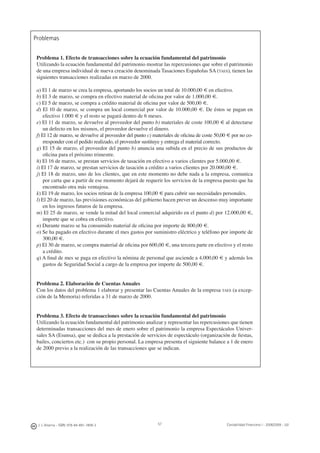 J. J. Alcarria - ISBN: 978-84-691-1809-2 Contabilidad Financiera I - 2008/2009 - UJI57
Problemas
Problema 1. Efecto de transacciones sobre la ecuación fundamental del patrimonio
Utilizando la ecuación fundamental del patrimonio mostrar las repercusiones que sobre el patrimonio
de una empresa individual de nueva creación denominada Tasaciones Españolas SA (TAES), tienen las
siguientes transacciones realizadas en marzo de 2000.
a) El 1 de marzo se crea la empresa, aportando los socios un total de 10.000,00 € en efectivo.
b) El 3 de marzo, se compra en efectivo material de oﬁcina por valor de 1.000,00 €.
c) El 5 de marzo, se compra a crédito material de oﬁcina por valor de 500,00 €.
d) El 10 de marzo, se compra un local comercial por valor de 10.000,00 €. De éstos se pagan en
efectivo 1.000 € y el resto se pagará dentro de 6 meses.
e) El 11 de marzo, se devuelve al proveedor del punto b) materiales de coste 100,00 € al detectarse
un defecto en los mismos, el proveedor devuelve el dinero.
f) El 12 de marzo, se devuelve al proveedor del punto c) materiales de oﬁcina de coste 50,00 € por no co-
rresponder con el pedido realizado, el proveedor sustituye y entrega el material correcto.
g) El 15 de marzo, el proveedor del punto b) anuncia una subida en el precio de sus productos de
oﬁcina para el próximo trimestre.
h) El 16 de marzo, se prestan servicios de tasación en efectivo a varios clientes por 5.000,00 €.
i) El 17 de marzo, se prestan servicios de tasación a crédito a varios clientes por 20.000,00 €.
j) El 18 de marzo, uno de los clientes, que en este momento no debe nada a la empresa, comunica
por carta que a partir de ese momento dejará de requerir los servicios de la empresa puesto que ha
encontrado otra más ventajosa.
k) El 19 de marzo, los socios retiran de la empresa 100,00 € para cubrir sus necesidades personales.
l) El 20 de marzo, las previsiones económicas del gobierno hacen prever un descenso muy importante
en los ingresos futuros de la empresa.
m) El 25 de marzo, se vende la mitad del local comercial adquirido en el punto d) por 12.000,00 €,
importe que se cobra en efectivo.
n) Durante marzo se ha consumido material de oﬁcina por importe de 800,00 €.
o) Se ha pagado en efectivo durante el mes gastos por suministro eléctrico y teléfono por importe de
300,00 €.
p) El 30 de marzo, se compra material de oﬁcina por 600,00 €, una tercera parte en efectivo y el resto
a crédito.
q) A ﬁnal de mes se paga en efectivo la nómina de personal que asciende a 4.000,00 € y además los
gastos de Seguridad Social a cargo de la empresa por importe de 500,00 €.
Problema 2. Elaboración de Cuentas Anuales
Con los datos del problema 1 elaborar y presentar las Cuentas Anuales de la empresa TAES (a excep-
ción de la Memoria) referidas a 31 de marzo de 2000.
Problema 3. Efecto de transacciones sobre la ecuación fundamental del patrimonio
Utilizando la ecuación fundamental del patrimonio analizar y representar las repercusiones que tienen
determinadas transacciones del mes de enero sobre el patrimonio la empresa Espectáculos Univer-
sales SA (Esunsa), que se dedica a la prestación de servicios de espectáculo (organización de ﬁestas,
bailes, conciertos etc.) con su propio personal. La empresa presenta el siguiente balance a 1 de enero
de 2000 previo a la realización de las transacciones que se indican.
 