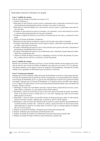 J. J. Alcarria - ISBN: 978-84-691-1809-2 Contabilidad Financiera I - 2008/2009 - UJI59
Casos (para resolución individual o en grupo)
Caso 1. Análisis de cuentas
Con los datos de Telepizza incluidos en el anexo A.2.1.
1. Analice el Balance y:
• Determine el valor total de su activo, pasivo y patrimonio neto y expresarlo en forma de la ecua-
ción fundamental del patrimonio para los dos años cuyos datos se muestran.
• Determine la variación habida en el valor total de su activo, pasivo y patrimonio neto entre di-
chos dos años.
• Compare el valor total de los pasivos (corrientes y no corrientes) con el valor total de los activos
y comente dicha proporción para los dos años mostrados.
• Compare el importe de Efectivo con el Pasivo Corriente para los dos años y comente los resul-
tados.
2. Analice la Cuenta de Pérdidas y Ganancias:
• Determine el valor total de sus ingresos y gastos en los dos años cuyos datos se muestran.
• Compare el Resultado del ejercicio con los ingresos totales y determine el porcentaje de beneﬁ-
cio sobre ventas para los dos años.
• Compare el Resultado del ejercicio con el valor total del activo para los dos años y determine el
porcentaje de rentabilidad sobre el activo.
• Compare el Resultado del ejercicio con el Patrimonio neto y determine el porcentaje de rentabi-
lidad sobre el patrimonio neto.
3. Analice el Estado de Flujos de Efectivo e identiﬁque el efectivo al inicio del periodo, las entra-
das y salidas netas de efectivo y el efectivo al ﬁnal del periodo.
Caso 2. Análisis de cuentas
Resuelva las cuestiones indicadas en el Caso 1 con las Cuentas Anuales de una empresa de su elec-
ción de entre las que cotizan en la Bolsa de Madrid y que aparecen en el anexo A.2.2. La informa-
ción puede obtenerse en las páginas web de las empresas correspondientes, buscando las Cuentas
Anuales en los apartados de información para accionistas e inversores.
Caso 3. Cuentas previsionales
Suponga que la Universidad ha cedido al Consejo de Estudiantes un local en el ágora para destinar-
lo al ocio de estudiantes bajo la gestión del mismo. Suponga que es un representante de los alumnos
en el Consejo de Estudiantes de la UJI y que ha sido encargado por el mismo de la gestión de dichas
actividades. Suponga que el Consejo de Estudiantes va a organizar dicha actividad como empresa
y con el objetivo de ganar dinero, el cual servirá para ﬁnanciar posteriormente otras actividades del
Consejo. Trabajo a realizar:
1. Identiﬁque al menos tres actividades concretas (venta de bienes, prestación de servicios, activi-
dades lúdicas, culturales, etc.) que podría realizar dicha empresa.
2. Identiﬁque y valore las inversiones en activos necesarios para el desarrollo de dichas actividades.
Como se ha dicho el local es cedido por la UJI y sin coste. Suponga que todas las inversiones
deben pagarse en efectivo.
3. Identiﬁque y valore al menos dos posibles fuentes de ﬁnanciación para cubrir el valor total de
dichas inversiones iniciales. Suponga que se percibe en efectivo dicho importe.
4. Identiﬁque y valore al menos diez transacciones de ingresos o gastos distintos que probablemente
ocurrirán durante el primer año. Calcule los cobros y pagos derivados de estas transacciones
suponiendo que los ingresos se cobran todos en efectivo y que se consigue aplazar al siguiente
año un 5% de los gastos.
5. Prepare una Cuenta de Pérdidas y Ganancias previsional para el primer año.
6. Prepare un Balance previsional para el ﬁnal del primer año.
7. Prepare un Estado de Cambios en al Patrimonio neto previsional para el primer año.
8. Prepare un Estado de Flujos de Efectivo previsional para el primer año.
 