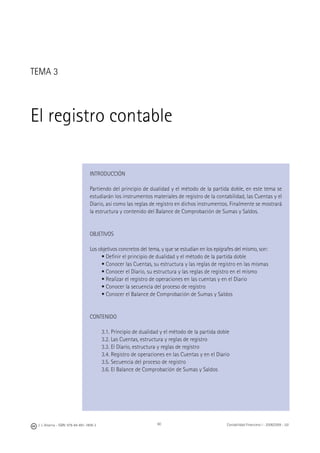 60J. J. Alcarria - ISBN: 978-84-691-1809-2 Contabilidad Financiera I - 2008/2009 - UJI
TEMA 3
El registro contable
INTRODUCCIÓN
Partiendo del principio de dualidad y el método de la partida doble, en este tema se
estudiarán los instrumentos materiales de registro de la contabilidad, las Cuentas y el
Diario, así como las reglas de registro en dichos instrumentos. Finalmente se mostrará
la estructura y contenido del Balance de Comprobación de Sumas y Saldos.
OBJETIVOS
Los objetivos concretos del tema, y que se estudian en los epígrafes del mismo, son:
• Deﬁnir el principio de dualidad y el método de la partida doble
• Conocer las Cuentas, su estructura y las reglas de registro en las mismas
• Conocer el Diario, su estructura y las reglas de registro en el mismo
• Realizar el registro de operaciones en las cuentas y en el Diario
• Conocer la secuencia del proceso de registro
• Conocer el Balance de Comprobación de Sumas y Saldos
CONTENIDO
3.1. Principio de dualidad y el método de la partida doble
3.2. Las Cuentas, estructura y reglas de registro
3.3. El Diario, estructura y reglas de registro
3.4. Registro de operaciones en las Cuentas y en el Diario
3.5. Secuencia del proceso de registro
3.6. El Balance de Comprobación de Sumas y Saldos
 