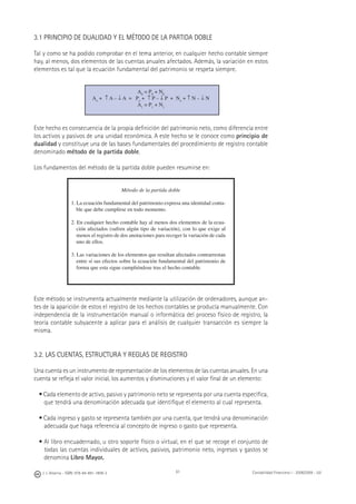 J. J. Alcarria - ISBN: 978-84-691-1809-2 Contabilidad Financiera I - 2008/2009 - UJI61
3.1 PRINCIPIO DE DUALIDAD Y EL MÉTODO DE LA PARTIDA DOBLE
Tal y como se ha podido comprobar en el tema anterior, en cualquier hecho contable siempre
hay, al menos, dos elementos de las cuentas anuales afectados. Además, la variación en estos
elementos es tal que la ecuación fundamental del patrimonio se respeta siempre.
A0
= P0
+ N0
Ao
+ ↑ A – ↓ A = Po
+ ↑ P – ↓ P + No
+ ↑ N – ↓ N
A1
= P1
+ N1
Este hecho es consecuencia de la propia deﬁnición del patrimonio neto, como diferencia entre
los activos y pasivos de una unidad económica. A este hecho se le conoce como principio de
dualidad y constituye una de las bases fundamentales del procedimiento de registro contable
denominado método de la partida doble.
Los fundamentos del método de la partida doble pueden resumirse en:
Método de la partida doble
1. La ecuación fundamental del patrimonio expresa una identidad conta-
ble que debe cumplirse en todo momento.
2. En cualquier hecho contable hay al menos dos elementos de la ecua-
ción afectados (sufren algún tipo de variación), con lo que exige al
menos el registro de dos anotaciones para recoger la variación de cada
uno de ellos.
3. Las variaciones de los elementos que resultan afectados contrarrestan
entre sí sus efectos sobre la ecuación fundamental del patrimonio de
forma que esta sigue cumpliéndose tras el hecho contable.
Este método se instrumenta actualmente mediante la utilización de ordenadores, aunque an-
tes de la aparición de estos el registro de los hechos contables se producía manualmente. Con
independencia de la instrumentación manual o informática del proceso físico de registro, la
teoría contable subyacente a aplicar para el análisis de cualquier transacción es siempre la
misma.
3.2. LAS CUENTAS, ESTRUCTURA Y REGLAS DE REGISTRO
Una cuenta es un instrumento de representación de los elementos de las cuentas anuales. En una
cuenta se reﬂeja el valor inicial, los aumentos y disminuciones y el valor ﬁnal de un elemento:
• Cada elemento de activo, pasivo y patrimonio neto se representa por una cuenta especíﬁca,
que tendrá una denominación adecuada que identiﬁque el elemento al cual representa.
• Cada ingreso y gasto se representa también por una cuenta, que tendrá una denominación
adecuada que haga referencia al concepto de ingreso o gasto que representa.
• Al libro encuadernado, u otro soporte físico o virtual, en el que se recoge el conjunto de
todas las cuentas individuales de activos, pasivos, patrimonio neto, ingresos y gastos se
denomina Libro Mayor.
 