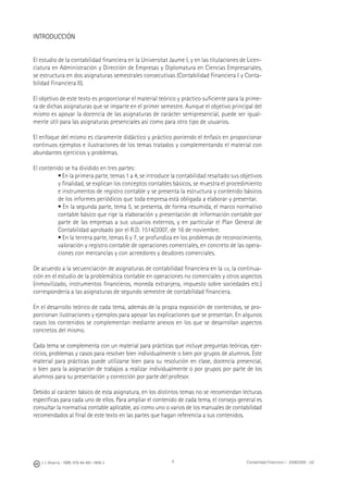 6J. J. Alcarria - ISBN: 978-84-691-1809-2 Contabilidad Financiera I - 2008/2009 - UJI
INTRODUCCIÓN
El estudio de la contabilidad ﬁnanciera en la Universitat Jaume I, y en las titulaciones de Licen-
ciatura en Administración y Dirección de Empresas y Diplomatura en Ciencias Empresariales,
se estructura en dos asignaturas semestrales consecutivas (Contabilidad Financiera I y Conta-
bilidad Financiera II).
El objetivo de este texto es proporcionar el material teórico y práctico suﬁciente para la prime-
ra de dichas asignaturas que se imparte en el primer semestre. Aunque el objetivo principal del
mismo es apoyar la docencia de las asignaturas de carácter semipresencial, puede ser igual-
mente útil para las asignaturas presenciales así como para otro tipo de usuarios.
El enfoque del mismo es claramente didáctico y práctico poniendo el énfasis en proporcionar
continuos ejemplos e ilustraciones de los temas tratados y complementando el material con
abundantes ejercicios y problemas.
El contenido se ha dividido en tres partes:
• En la primera parte, temas 1 a 4, se introduce la contabilidad resaltado sus objetivos
y ﬁnalidad, se explican los conceptos contables básicos, se muestra el procedimiento
e instrumentos de registro contable y se presenta la estructura y contenido básicos
de los informes periódicos que toda empresa está obligada a elaborar y presentar.
• En la segunda parte, tema 5, se presenta, de forma resumida, el marco normativo
contable básico que rige la elaboración y presentación de información contable por
parte de las empresas a sus usuarios externos, y en particular el Plan General de
Contabilidad aprobado por el R.D. 1514/2007, de 16 de noviembre.
• En la tercera parte, temas 6 y 7, se profundiza en los problemas de reconocimiento,
valoración y registro contable de operaciones comerciales, en concreto de las opera-
ciones con mercancías y con acreedores y deudores comerciales.
De acuerdo a la secuenciación de asignaturas de contabilidad ﬁnanciera en la UJI, la continua-
ción en el estudio de la problemática contable en operaciones no comerciales y otros aspectos
(inmovilizado, instrumentos ﬁnancieros, moneda extranjera, impuesto sobre sociedades etc.)
correspondería a las asignaturas de segundo semestre de contabilidad ﬁnanciera.
En el desarrollo teórico de cada tema, además de la propia exposición de contenidos, se pro-
porcionan ilustraciones y ejemplos para apoyar las explicaciones que se presentan. En algunos
casos los contenidos se complementan mediante anexos en los que se desarrollan aspectos
concretos del mismo.
Cada tema se complementa con un material para prácticas que incluye preguntas teóricas, ejer-
cicios, problemas y casos para resolver bien individualmente o bien por grupos de alumnos. Este
material para prácticas puede utilizarse bien para su resolución en clase, docencia presencial,
o bien para la asignación de trabajos a realizar individualmente o por grupos por parte de los
alumnos para su presentación y corrección por parte del profesor.
Debido al carácter básico de esta asignatura, en los distintos temas no se recomiendan lecturas
especíﬁcas para cada uno de ellos. Para ampliar el contenido de cada tema, el consejo general es
consultar la normativa contable aplicable, así como uno o varios de los manuales de contabilidad
recomendados al ﬁnal de este texto en las partes que hagan referencia a sus contenidos.
 