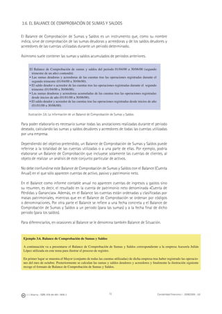72J. J. Alcarria - ISBN: 978-84-691-1809-2 Contabilidad Financiera I - 2008/2009 - UJI
3.6. EL BALANCE DE COMPROBACIÓN DE SUMAS Y SALDOS
El Balance de Comprobación de Sumas y Saldos es un instrumento que, como su nombre
indica, sirve de comprobación de las sumas deudoras y acreedoras y de los saldos deudores y
acreedores de las cuentas utilizadas durante un periodo determinado.
Asimismo suele contener las sumas y saldos acumulados de periodos anteriores.
El Balance de Comprobación de sumas y saldos del periodo 01/04/00 a 30/06/00 (segundo
trimestre de un año) contendrá:
• Las sumas deudoras y acreedoras de las cuentas tras las operaciones registradas durante el
segundo trimestre (01/04/00 a 30/06/00).
• El saldo deudor o acreedor de las cuentas tras las operaciones registradas durante el segundo
trimestre (01/04/00 a 30/06/00).
• Las sumas deudoras y acreedoras acumuladas de las cuentas tras las operaciones registradas
desde inicios de año (01/01/00 a 30/06/00).
• El saldo deudor y acreedor de las cuentas tras las operaciones registradas desde inicios de año
(01/01/00 a 30/06/00).
Ilustración 3.6. La información de un Balance de Comprobación de Sumas y Saldos
Para poder elaborarlo es necesario sumar todas las anotaciones realizadas durante el periodo
deseado, calculando las sumas y saldos deudores y acreedores de todas las cuentas utilizadas
por una empresa.
Dependiendo del objetivo pretendido, un Balance de Comprobación de Sumas y Saldos puede
referirse a la totalidad de las cuentas utilizadas o a una parte de ellas. Por ejemplo, podría
elaborarse un Balance de Comprobación que incluyese solamente las cuentas de clientes, al
objeto de realizar un análisis de este conjunto particular de activos.
No debe confundirse este Balance de Comprobación de Sumas y Saldos con el Balance (Cuenta
Anual) en el que sólo aparecen cuentas de activo, pasivo y patrimonio neto.
En el Balance como informe contable anual no aparecen cuentas de ingresos y gastos sino
su resumen, es decir, el resultado en la cuenta de patrimonio neto denominada «Cuenta de
Pérdidas y Ganancias». Además, en el Balance las cuentas están ordenadas y clasiﬁcadas por
masas patrimoniales, mientras que en el Balance de Comprobación se ordenan por códigos
o denominaciones. Por otra parte el Balance se reﬁere a una fecha concreta y el Balance de
Comprobación de Sumas y Saldos a un periodo (para las sumas) y a la fecha ﬁnal de dicho
periodo (para los saldos).
Para diferenciarlos, en ocasiones al Balance se le denomina también Balance de Situación.
Ejemplo 3.6. Balance de Comprobación de Sumas y Saldos
A continuación va a presentarse el Balance de Comprobación de Sumas y Saldos correspondiente a la empresa Asesoría Julián
López utilizada en este tema para ilustrar el proceso de registro.
En primer lugar se muestra el Mayor (conjunto de todas las cuentas utilizadas) de dicha empresa tras haber registrado las operacio-
nes del mes de octubre. Posteriormente se calculan las sumas y saldos deudores y acreedores y ﬁnalmente la ilustración siguiente
recoge el formato de Balance de Comprobación de Sumas y Saldos.
 