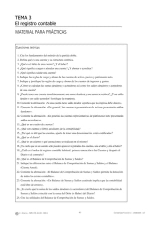 80
Cuestiones teóricas
1. Cite los fundamentos del método de la partida doble.
2. Deﬁna qué es una cuenta y su estructura sintética.
3. ¿Qué es el debe de una cuenta? ¿Y el haber?
4. ¿Qué signiﬁca cargar o adeudar una cuenta? ¿Y abonar o acreditar?
5. ¿Qué signiﬁca saldar una cuenta?
6. Indique las reglas de cargo y abono de las cuentas de activo, pasivo y patrimonio neto.
7. Indique y justiﬁque las reglas de cargo y abono de las cuentas de ingresos y gastos.
8. ¿Cómo se calculan las sumas deudoras y acreedoras así como los saldos deudores y acreedores
de una cuenta?
9. ¿Puede tener una cuenta simultáneamente una suma deudora y una suma acreedora? ¿Y un saldo
deudor y un saldo acreedor? Justiﬁque la respuesta.
10. Comente la aﬁrmación: «Si una cuenta tiene saldo deudor signiﬁca que la empresa debe dinero».
11. Comente la aﬁrmación: «En general, las cuentas representativas de activos presentarán saldos
deudores».
12. Comente la aﬁrmación: «En general, las cuentas representativas de patrimonio neto presentarán
saldos acreedores».
13. ¿Qué es un cuadro de cuentas?
14. ¿Qué son cuentas o libros auxiliares de la contabilidad?
15. ¿Por qué es útil que las cuentas, aparte de tener una denominación, estén codiﬁcadas?
16. ¿Qué es el diario?
17. ¿Qué es un asiento y qué anotaciones se realizan en el mismo?
18. ¿Es cierto que en un asiento sólo pueden aparecer registradas dos cuentas, una al debe y otra al haber?
19. ¿Cuál es el orden de registro contable habitual: primero anotación a las Cuentas y después al
Diario o al contrario?
20. ¿Qué es el Balance de Comprobación de Sumas y Saldos?
21. Indique las diferencias entre el Balance de Comprobación de Sumas y Saldos y el Balance
(Cuenta Anual).
22. Comente la aﬁrmación: «El Balance de Comprobación de Sumas y Saldos permite la detección
de todos los errores contables».
23. Comente la aﬁrmación: «Un Balance de Sumas y Saldos cuadrado implica que la contabilidad
está libre de errores».
24. ¿Es cierto que la suma de los saldos deudores (o acreedores) del Balance de Comprobación de
Sumas y Saldos coincide con la suma del Debe (o Haber) del Diario?
25. Cite las utilidades del Balance de Comprobación de Sumas y Saldos.
MATERIAL PARA PRÁCTICAS
TEMA 3
El registro contable
J. J. Alcarria - ISBN: 978-84-691-1809-2 Contabilidad Financiera I - 2008/2009 - UJI
 