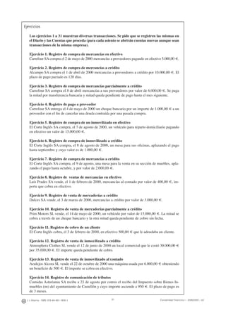 J. J. Alcarria - ISBN: 978-84-691-1809-2 Contabilidad Financiera I - 2008/2009 - UJI81
Ejercicios
Los ejercicios 1 a 31 muestran diversas transacciones. Se pide que se registren las mismas en
el Diario y las Cuentas que proceda (para cada asiento se abrirán cuentas nuevas aunque sean
transacciones de la misma empresa).
Ejercicio 1. Registro de compra de mercancías en efectivo
Carrefour SA compra el 2 de mayo de 2000 mercancías a proveedores pagando en efectivo 5.000,00 €.
Ejercicio 2. Registro de compra de mercancías a crédito
Alcampo SA compra el 1 de abril de 2000 mercancías a proveedores a crédito por 10.000,00 €. El
plazo de pago pactado es 120 días.
Ejercicio 3. Registro de compra de mercancías parcialmente a crédito
Carrefour SA compra el 8 de abril mercancías a sus proveedores por valor de 6.000,00 €. Se paga
la mitad por transferencia bancaria y mitad queda pendiente de pago hasta el mes siguiente.
Ejercicio 4. Registro de pago a proveedor
Carrefour SA entrega el 4 de mayo de 2000 un cheque bancario por un importe de 1.000,00 € a un
proveedor con el ﬁn de cancelar una deuda contraída por una pasada compra.
Ejercicio 5. Registro de compra de un inmovilizado en efectivo
El Corte Inglés SA compra, el 7 de agosto de 2000, un vehículo para reparto domiciliario pagando
en efectivo un valor de 15.000,00 €.
Ejercicio 6. Registro de compra de inmovilizado a crédito
El Corte Inglés SA compra, el 8 de agosto de 2000, un mesa para sus oﬁcinas, aplazando el pago
hasta septiembre y cuyo valor es de 1.000,00 €.
Ejercicio 7. Registro de compra de mercancías a crédito
El Corte Inglés SA compra, el 9 de agosto, una mesa para la venta en su sección de muebles, apla-
zando el pago hasta octubre, y por valor de 2.000,00 €.
Ejercicio 8. Registro de ventas de mercancías en efectivo
Luis Prades SA vende, el 1 de febrero de 2000, mercancías al contado por valor de 400,00 €, im-
porte que cobra en efectivo.
Ejercicio 9. Registro de venta de mercaderías a crédito
Dulces SA vende, el 3 de marzo de 2000, mercancías a crédito por valor de 3.000,00 €.
Ejercicio 10. Registro de venta de mercaderías parcialmente a crédito
Prim Motors SL vende, el 14 de mayo de 2000, un vehículo por valor de 15.000,00 €. La mitad se
cobra a través de un cheque bancario y la otra mitad queda pendiente de cobro sin fecha.
Ejercicio 11. Registro de cobro de un cliente
El Corte Inglés cobra, el 3 de febrero de 2000, en efectivo 500,00 € que le adeudaba un cliente.
Ejercicio 12. Registro de venta de inmovilizado a crédito
Atmosphera Clothes SL vende el 12 de junio de 2000 un local comercial que le costó 30.000,00 €
por 35.000,00 €. El importe queda pendiente de cobro.
Ejercicio 13. Registro de venta de inmovilizado al contado
Azulejos Alcora SL vende el 22 de octubre de 2000 una máquina usada por 6.000,00 € obteniendo
un beneﬁcio de 500 €. El importe se cobra en efectivo.
Ejercicio 14. Registro de comunicación de tributos
Comidas Asturianas SA recibe a 23 de agosto por correo el recibo del Impuesto sobre Bienes In-
muebles (IBI) del ayuntamiento de Castellón y cuyo importe asciende a 950 €. El plazo de pago es
de 3 meses.
 