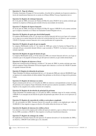 82J. J. Alcarria - ISBN: 978-84-691-1809-2 Contabilidad Financiera I - 2008/2009 - UJI
Ejercicio 15. Pago de tributos
Comidas Asturianas SA paga el 23 de noviembre, el recibo del IBI señalado en el ejercicio anterior a
través de transferencia bancaria de su cuenta en el Banco Bilbao Vizcaya Argentaria (BBVA).
Ejercicio 16. Registro de reintegro bancario
El 13 de julio de 2000, el tesorero de Náutica El Mar SL retira 250,00 € de la cuenta corriente que
mantiene la empresa en Bancaja para atender diversas necesidades de tesorería.
Ejercicio 17. Registro de ingreso bancario
El 16 de julio de 2000, el tesorero de Náutica El Mar SL ingresa 5.000,00 € en la cuenta corriente
que la empresa mantiene en el Banco de Santander-Central-Hispano (BSCH).
Ejercicio 18. Registro de gasto por electricidad pagado
La empresa McDonalds recibe el 2 de marzo un extracto bancario del BSCH en el que se le comuni-
ca el cargo en su cuenta bancaria del recibo de la electricidad del mes de febrero y que asciende a
120,00 €. El propio extracto bancario sirve como justiﬁcante de la operación.
Ejercicio 19. Registro de gasto de gas no pagado
La empresa McDonalds recibe el 3 de marzo de 2000 por correo la factura de Repsol Gas en
concepto del gas consumido durante febrero y que asciende a 750,00 €. La factura se pagará a la
semana siguiente.
Ejercicio 20. Registro de pago de factura de gas
La empresa McDonalds recibe, el 10 de marzo de 2000, un extracto bancario del BBVA en el que se
comunica que se ha pagado la factura de gas del ejercicio anterior ya que estaba domiciliada.
Ejercicio 21. Registro de intereses a favor
Según una comunicación de Bancaja, recibida el 7 de junio de 2000, la cuenta corriente que man-
tiene la empresa Viajes Orientales SA ha devengado unos intereses a su favor de 100,00 € durante
el segundo trimestre del año.
Ejercicio 22. Registro de obtención de préstamo
Viajes Orientales SAobtiene un préstamo del BBVA, el 1 de junio de 2000, por valor de 100.000,00 € que
se ingresa en la cuenta abierta en dicha entidad. Este préstamo se devolverá a lo largo de los próximos
6 años.
Ejercicio 23. Registro de intereses en contra
Según comunicación del BBVA el 2 de julio de 2000, los intereses correspondientes al mes de junio
del préstamo de la empresa Viajes Orientales SA del ejercicio anterior ascienden a 250,00 €. Este
importe se ha cargado en la cuenta corriente de la empresa.
Ejercicio 24. Registro de devolución de principal de préstamo
Viajes Orientales SA también paga, el 2 de julio de 2000 y mediante cargo en la cuenta corriente,
5.000,00 € en concepto de devolución de parte del préstamo que obtuvo de BBVA en el ejercicio 22
anterior.
Ejercicio 25. Registro de concesión de crédito a corto plazo a empleado
El 1 de noviembre de 2000, Turrones García SA concede un crédito a un empleado por valor de
10.000,00 €. Este importe se paga en efectivo. El crédito debe devolverse en 5 años.
Ejercicio 26. Registro de intereses de créditos a favor
Los intereses a favor de la empresa del crédito del ejercicio anterior, y que se cobran el 1 de diciem-
bre de 2000, ascienden a 300,00 €. Este importe se recibe por transferencia bancaria.
Ejercicio 27. Registro de reintegro de crédito
El empleado de Turrones García SL del ejercicio 25 anterior devuelve el 1 de diciembre de 2000 y
en efectivo, 1.000,00 € del crédito que se le concedió.
 