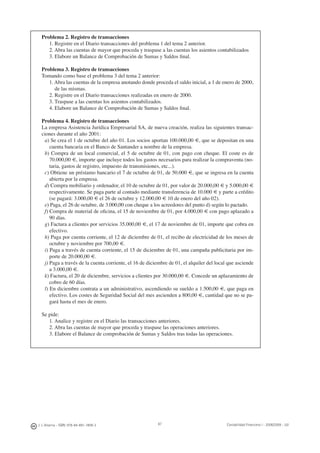 J. J. Alcarria - ISBN: 978-84-691-1809-2 Contabilidad Financiera I - 2008/2009 - UJI87
Problema 2. Registro de transacciones
1. Registre en el Diario transacciones del problema 1 del tema 2 anterior.
2. Abra las cuentas de mayor que proceda y traspase a las cuentas los asientos contabilizados
3. Elabore un Balance de Comprobación de Sumas y Saldos ﬁnal.
Problema 3. Registro de transacciones
Tomando como base el problema 3 del tema 2 anterior:
1. Abra las cuentas de la empresa anotando donde proceda el saldo inicial, a 1 de enero de 2000,
de las mismas.
2. Registre en el Diario transacciones realizadas en enero de 2000.
3. Traspase a las cuentas los asientos contabilizados.
4. Elabore un Balance de Comprobación de Sumas y Saldos ﬁnal.
Problema 4. Registro de transacciones
La empresa Asistencia Jurídica Empresarial SA, de nueva creación, realiza las siguientes transac-
ciones durante el año 2001:
a) Se crea el 1 de octubre del año 01. Los socios aportan 100.000,00 €, que se depositan en una
cuenta bancaria en el Banco de Santander a nombre de la empresa.
b) Compra de un local comercial, el 5 de octubre de 01, con pago con cheque. El coste es de
70.000,00 €, importe que incluye todos los gastos necesarios para realizar la compraventa (no-
taria, gastos de registro, impuesto de transmisiones, etc...).
c) Obtiene un préstamo bancario el 7 de octubre de 01, de 50.000 €, que se ingresa en la cuenta
abierta por la empresa.
d) Compra mobiliario y ordenador, el 10 de octubre de 01, por valor de 20.000,00 € y 5.000,00 €
respectivamente. Se paga parte al contado mediante transferencia de 10.000 € y parte a crédito
(se pagará: 3.000,00 € el 26 de octubre y 12.000,00 € 10 de enero del año 02).
e) Paga, el 26 de octubre, de 3.000,00 con cheque a los acreedores del punto d) según lo pactado.
f) Compra de material de oﬁcina, el 15 de noviembre de 01, por 4.000,00 € con pago aplazado a
90 días.
g) Factura a clientes por servicios 35.000,00 €, el 17 de noviembre de 01, importe que cobra en
efectivo.
h) Paga por cuenta corriente, el 12 de diciembre de 01, el recibo de electricidad de los meses de
octubre y noviembre por 700,00 €.
i) Paga a través de cuenta corriente, el 15 de diciembre de 01, una campaña publicitaria por im-
porte de 20.000,00 €.
j) Paga a través de la cuenta corriente, el 16 de diciembre de 01, el alquiler del local que asciende
a 3.000,00 €.
k) Factura, el 20 de diciembre, servicios a clientes por 30.000,00 €. Concede un aplazamiento de
cobro de 60 días.
l) En diciembre contrata a un administrativo, ascendiendo su sueldo a 1.500,00 €, que paga en
efectivo. Los costes de Seguridad Social del mes ascienden a 800,00 €, cantidad que no se pa-
gará hasta el mes de enero.
Se pide:
1. Analice y registre en el Diario las transacciones anteriores.
2. Abra las cuentas de mayor que proceda y traspase las operaciones anteriores.
3. Elabore el Balance de comprobación de Sumas y Saldos tras todas las operaciones.
 