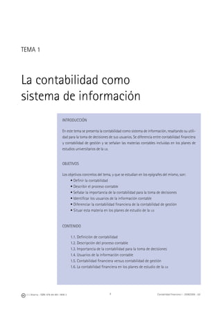 8J. J. Alcarria - ISBN: 978-84-691-1809-2 Contabilidad Financiera I - 2008/2009 - UJI
TEMA 1
La contabilidad como
sistema de información
INTRODUCCIÓN
En este tema se presenta la contabilidad como sistema de información, resaltando su utili-
dad para la toma de decisiones de sus usuarios. Se diferencia entre contabilidad ﬁnanciera
y contabilidad de gestión y se señalan las materias contables incluidas en los planes de
estudios universitarios de la UJI.
OBJETIVOS
Los objetivos concretos del tema, y que se estudian en los epígrafes del mismo, son:
• Deﬁnir la contabilidad
• Describir el proceso contable
• Señalar la importancia de la contabilidad para la toma de decisiones
• Identiﬁcar los usuarios de la información contable
• Diferenciar la contabilidad ﬁnanciera de la contabilidad de gestión
• Situar esta materia en los planes de estudio de la UJI
CONTENIDO
1.1. Deﬁnición de contabilidad
1.2. Descripción del proceso contable
1.3. Importancia de la contabilidad para la toma de decisiones
1.4. Usuarios de la información contable
1.5. Contabilidad ﬁnanciera versus contabilidad de gestión
1.6. La contabilidad ﬁnanciera en los planes de estudio de la UJI
 
