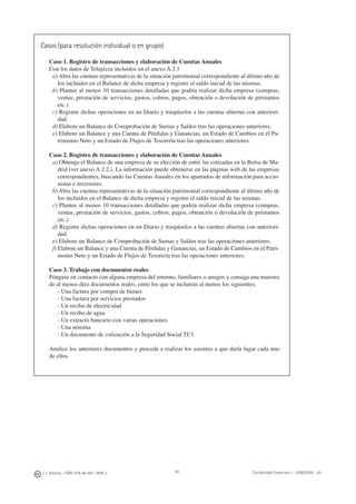 90J. J. Alcarria - ISBN: 978-84-691-1809-2 Contabilidad Financiera I - 2008/2009 - UJI
Casos (para resolución individual o en grupo)
Caso 1. Registro de transacciones y elaboración de Cuentas Anuales
Con los datos de Telepizza incluidos en el anexo A.2.1
a) Abra las cuentas representativas de la situación patrimonial correspondiente al último año de
los incluidos en el Balance de dicha empresa y registre el saldo inicial de las mismas.
b) Plantee al menos 10 transacciones detalladas que podría realizar dicha empresa (compras,
ventas, prestación de servicios, gastos, cobros, pagos, obtención o devolución de préstamos
etc.).
c) Registre dichas operaciones en un Diario y traspáselos a las cuentas abiertas con anteriori-
dad.
d) Elabore un Balance de Comprobación de Sumas y Saldos tras las operaciones anteriores.
e) Elabore un Balance y una Cuenta de Pérdidas y Ganancias, un Estado de Cambios en el Pa-
trimonio Neto y un Estado de Flujos de Tesorería tras las operaciones anteriores.
Caso 2. Registro de transacciones y elaboración de Cuentas Anuales
a) Obtenga el Balance de una empresa de su elección de entre las cotizadas en la Bolsa de Ma-
drid (ver anexo A.2.2.). La información puede obtenerse en las páginas web de las empresas
correspondientes, buscando las Cuentas Anuales en los apartados de información para accio-
nistas e inversores.
b) Abra las cuentas representativas de la situación patrimonial correspondiente al último año de
los incluidos en el Balance de dicha empresa y registre el saldo inicial de las mismas.
c) Plantee al menos 10 transacciones detalladas que podría realizar dicha empresa (compras,
ventas, prestación de servicios, gastos, cobros, pagos, obtención o devolución de préstamos
etc.).
d) Registre dichas operaciones en un Diario y traspáselos a las cuentas abiertas con anteriori-
dad.
e) Elabore un Balance de Comprobación de Sumas y Saldos tras las operaciones anteriores.
f) Elabore un Balance y una Cuenta de Pérdidas y Ganancias, un Estado de Cambios en el Patri-
monio Neto y un Estado de Flujos de Tesorería tras las operaciones anteriores.
Caso 3. Trabajo con documentos reales
Póngase en contacto con alguna empresa del entorno, familiares o amigos y consiga una muestra
de al menos diez documentos reales, entre los que se incluirán al menos los siguientes:
- Una factura por compra de bienes
- Una factura por servicios prestados
- Un recibo de electricidad
- Un recibo de agua
- Un extracto bancario con varias operaciones
- Una nómina
- Un documento de cotización a la Seguridad Social TC1
Analice los anteriores documentos y proceda a realizar los asientos a que daría lugar cada uno
de ellos.
 
