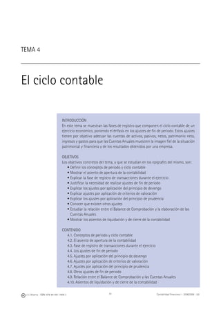 J. J. Alcarria - ISBN: 978-84-691-1809-2 Contabilidad Financiera I - 2008/2009 - UJI91
TEMA 4
El ciclo contable
INTRODUCCIÓN
En este tema se muestran las fases de registro que componen el ciclo contable de un
ejercicio económico, poniendo el énfasis en los ajustes de ﬁn de periodo. Estos ajustes
tienen por objetivo adecuar las cuentas de activos, pasivos, netos, patrimonio neto,
ingresos y gastos para que las Cuentas Anuales muestren la imagen ﬁel de la situación
patrimonial y ﬁnanciera y de los resultados obtenidos por una empresa.
OBJETIVOS
Los objetivos concretos del tema, y que se estudian en los epígrafes del mismo, son:
• Deﬁnir los conceptos de periodo y ciclo contable
• Mostrar el asiento de apertura de la contabilidad
• Explicar la fase de registro de transacciones durante el ejercicio
• Justiﬁcar la necesidad de realizar ajustes de ﬁn de periodo
• Explicar los ajustes por aplicación del principio de devengo
• Explicar ajustes por aplicación de criterios de valoración
• Explicar los ajustes por aplicación del principio de prudencia
• Conocer que existen otros ajustes
• Estudiar la relación entre el Balance de Comprobación y la elaboración de las
Cuentas Anuales
• Mostrar los asientos de liquidación y de cierre de la contabilidad
CONTENIDO
4.1. Conceptos de periodo y ciclo contable
4.2. El asiento de apertura de la contabilidad
4.3. Fase de registro de transacciones durante el ejercicio
4.4. Los ajustes de ﬁn de periodo
4.5. Ajustes por aplicación del principio de devengo
4.6. Ajustes por aplicación de criterios de valoración
4.7. Ajustes por aplicación del principio de prudencia
4.8. Otros ajustes de ﬁn de periodo
4.9. Relación entre el Balance de Comprobación y las Cuentas Anuales
4.10. Asientos de liquidación y de cierre de la contabilidad
 
