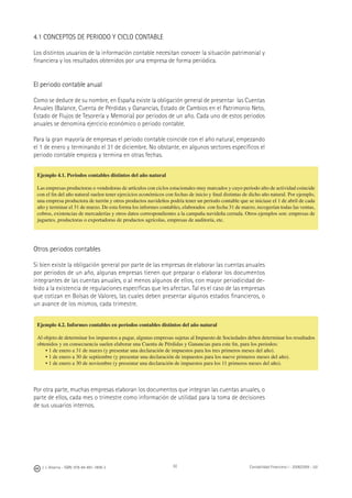 92J. J. Alcarria - ISBN: 978-84-691-1809-2 Contabilidad Financiera I - 2008/2009 - UJI
4.1 CONCEPTOS DE PERIODO Y CICLO CONTABLE
Los distintos usuarios de la información contable necesitan conocer la situación patrimonial y
ﬁnanciera y los resultados obtenidos por una empresa de forma periódica.
El periodo contable anual
Como se deduce de su nombre, en España existe la obligación general de presentar las Cuentas
Anuales (Balance, Cuenta de Pérdidas y Ganancias, Estado de Cambios en el Patrimonio Neto,
Estado de Flujos de Tesorería y Memoria) por periodos de un año. Cada uno de estos periodos
anuales se denomina ejercicio económico o periodo contable.
Para la gran mayoría de empresas el periodo contable coincide con el año natural, empezando
el 1 de enero y terminando el 31 de diciembre. No obstante, en algunos sectores especíﬁcos el
periodo contable empieza y termina en otras fechas.
Otros periodos contables
Si bien existe la obligación general por parte de las empresas de elaborar las cuentas anuales
por periodos de un año, algunas empresas tienen que preparar o elaborar los documentos
integrantes de las cuentas anuales, o al menos algunos de ellos, con mayor periodicidad de-
bido a la existencia de regulaciones especíﬁcas que les afectan. Tal es el caso de las empresas
que cotizan en Bolsas de Valores, las cuales deben presentar algunos estados ﬁnancieros, o
un avance de los mismos, cada trimestre.
Por otra parte, muchas empresas elaboran los documentos que integran las cuentas anuales, o
parte de ellos, cada mes o trimestre como información de utilidad para la toma de decisiones
de sus usuarios internos.
Ejemplo 4.1. Periodos contables distintos del año natural
Las empresas productoras o vendedoras de artículos con ciclos estacionales muy marcados y cuyo periodo alto de actividad coincide
con el ﬁn del año natural suelen tener ejercicios económicos con fechas de inicio y ﬁnal distintas de dicho año natural. Por ejemplo,
una empresa productora de turrón y otros productos navideños podría tener un periodo contable que se iniciase el 1 de abril de cada
año y terminar el 31 de marzo. De esta forma los informes contables, elaborados con fecha 31 de marzo, recogerían todas las ventas,
cobros, existencias de mercaderías y otros datos correspondientes a la campaña navideña cerrada. Otros ejemplos son: empresas de
juguetes, productoras o exportadoras de productos agrícolas, empresas de auditoría, etc.
Ejemplo 4.2. Informes contables en periodos contables distintos del año natural
Al objeto de determinar los impuestos a pagar, algunas empresas sujetas al Impuesto de Sociedades deben determinar los resultados
obtenidos y en consecuencia suelen elaborar una Cuenta de Pérdidas y Ganancias para este ﬁn, para los periodos:
• 1 de enero a 31 de marzo (y presentar una declaración de impuestos para los tres primeros meses del año).
• 1 de enero a 30 de septiembre (y presentar una declaración de impuestos para los nueve primeros meses del año).
• 1 de enero a 30 de noviembre (y presentar una declaración de impuestos para los 11 primeros meses del año).
 