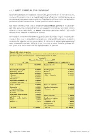 94J. J. Alcarria - ISBN: 978-84-691-1809-2 Contabilidad Financiera I - 2008/2009 - UJI
4.2. EL ASIENTO DE APERTURA DE LA CONTABILIDAD
La contabilidad se abre al inicio de cada ciclo contable, generalmente el 1 de enero de cada año,
mediante el reconocimiento de la situación patrimonial y ﬁnanciera inicial de la empresa, es
decir de sus activos, pasivos y patrimonio neto. Esta situación inicial no es otra que la situación
patrimonial y ﬁnanciera existente al ﬁnal del ejercicio económico anterior.
Este reconocimiento se hace a través del denominado asiento de apertura, en el que se car-
gan todas las cuentas contables de activos, pasivos y patrimonio neto que a inicio del ejercicio
deban presentar un saldo deudor y se abonan todas las cuentas, activos, pasivos y patrimonio
neto que deban presentar un saldo inicial acreedor.
Se trata de un asiento meramente técnico, puesto que no responde a ninguna variación patri-
monial, es decir, no se ha producido ninguna operación o transacción que registrar. Su objetivo
es dar de alta todas las cuentas representativas de elementos de las cuentas anuales con el
saldo correspondiente al valor inicial de dichos elementos. Al mismo tiempo se genera el pri-
mer apunte en el Diario, constituido por el propio asiento de apertura.
Ejemplo 4.4. Asiento de apertura
La empresa Proyectos SA, dedicada a prestar servicios profesionales de diseño de estructuras de ingeniería,
presenta la siguiente situación ﬁnanciera y patrimonial a 1 de enero de 2000:
Proyectos SA
Balance de Situación a 1 de enero de 2000
ACTIVO PATRIMONIO NETO Y PASIVO
Activo no corriente 105.000,00 Patrimonio neto 70.000,00
Inmovilizado intangible
• Patentes y Marcas
Inmovilizado material
• Terrenos
• Construcciones
• Mobiliario
Inversiones ﬁnancieras a l.p.
• Créditos a largo plazo
10.000,00
10.000,00
90.000,00
5.000.00
70.000,00
15.000,00
5.000,00
5.000,00
Fondos propios
• Capital
• Reservas
• Pdas. y Ganancias
70.000.00
20.000,00
40.000,00
10.000,00
Activo corriente 16.000,00 Pasivo no corriente 30.000,00
Existencias
• Material de oﬁcina
Deudores comerciales
• Clientes
Inversiones ﬁnancieras c.p.
• Acciones a c.p.
Efectivo y medios líquidos.
• Caja
• Bancos c/c
1.000,00
1.000,00
8.000,00
8.000,00
3.000,00
3.000,00
4.000,00
500,00
3.500,00
Deudas a largo plazo
• Préstamos a l.p.
30.000,00
30.000,00
Pasivo corriente 21.000,00
Deudas a corto plazo
• Préstamos a c.p.
Acreedores a c.p.
• Proveedores
• H.P. Acreedora.
13.000,00
13.000,00
8.000,00
6.000,00
2.000,00
TOTAL 121.000,00 TOTAL 121.000,00
 