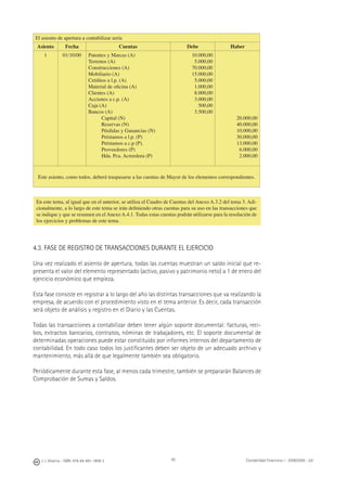J. J. Alcarria - ISBN: 978-84-691-1809-2 Contabilidad Financiera I - 2008/2009 - UJI95
El asiento de apertura a contabilizar sería
Asiento Fecha Cuentas Debe Haber
1 01/10/00 Patentes y Marcas (A)
Terrenos (A)
Construcciones (A)
Mobiliario (A)
Créditos a l.p. (A)
Material de oﬁcina (A)
Clientes (A)
Acciones a c.p. (A)
Caja (A)
Bancos (A)
Capital (N)
Reservas (N)
Pérdidas y Ganancias (N)
Préstamos a l.p. (P)
Préstamos a c.p (P).
Proveedores (P)
Hda. Pca. Acreedora (P)
10.000,00
5.000,00
70.000,00
15.000,00
5.000,00
1.000,00
8.000,00
3.000,00
500,00
3.500,00
20.000,00
40.000,00
10.000,00
30.000,00
13.000,00
6.000,00
2.000,00
Este asiento, como todos, deberá traspasarse a las cuentas de Mayor de los elementos correspondientes.
4.3. FASE DE REGISTRO DE TRANSACCIONES DURANTE EL EJERCICIO
Una vez realizado el asiento de apertura, todas las cuentas muestran un saldo inicial que re-
presenta el valor del elemento representado (activo, pasivo y patrimonio neto) a 1 de enero del
ejercicio económico que empieza.
Esta fase consiste en registrar a lo largo del año las distintas transacciones que va realizando la
empresa, de acuerdo con el procedimiento visto en el tema anterior. Es decir, cada transacción
será objeto de análisis y registro en el Diario y las Cuentas.
Todas las transacciones a contabilizar deben tener algún soporte documental: facturas, reci-
bos, extractos bancarios, contratos, nóminas de trabajadores, etc. El soporte documental de
determinadas operaciones puede estar constituido por informes internos del departamento de
contabilidad. En todo caso todos los justiﬁcantes deben ser objeto de un adecuado archivo y
mantenimiento, más allá de que legalmente también sea obligatorio.
Periódicamente durante esta fase, al menos cada trimestre, también se prepararán Balances de
Comprobación de Sumas y Saldos.
En este tema, al igual que en el anterior, se utiliza el Cuadro de Cuentas del Anexo A.3.2 del tema 3. Adi-
cionalmente, a lo largo de este tema se irán deﬁniendo otras cuentas para su uso en las transacciones que
se indique y que se resumen en el Anexo A.4.1. Todas estas cuentas podrán utilizarse para la resolución de
los ejercicios y problemas de este tema.
 