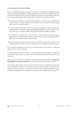 J. J. Alcarria - ISBN: 978-84-691-1809-2 Contabilidad Financiera I - 2008/2009 - UJI97
4.4. LOS AJUSTES DE FIN DE PERIODO
Una vez contabilizadas todas las transacciones del ejercicio, y previamente a la elaboración de las
Cuentas Anuales, debe procederse a realizar determinados ajustes en la contabilidad como con-
secuencia de la aplicación de los principios contables, los criterios de reconocimiento y valoración
y las normas de presentación de Cuentas Anuales, incluidos en la normativa contable:
• Los principios contables son reglas generales que guían el reconocimiento, la valoración y
la presentación en Cuentas Anuales de los elementos que las componen: activos, pasivos,
patrimonio neto, ingresos y gastos.
• Los criterios de reconocimiento detallan las condiciones que deben cumplir los activos, pasi-
vos, patrimonio neto, ingresos y gastos para que debe procederse a su reconocimiento conta-
ble, es decir, para su registro contable y presentación en Cuentas Anuales como tales.
• La valoración es el proceso por el que se asigna un valor monetario a un activo, pasivo,
patrimonio neto, ingreso o gasto. Existen distintos criterios de valoración generales para su
aplicación a los elementos de las Cuentas Anuales.
• Las normas de presentación de Cuentas Anuales prescriben la estructura y formato de las
mismas, en particular la denominación y clasiﬁcación de los elementos que deben incluirse.
En los siguientes apartados de este tema se comentan algunos de los ajustes a realizar por
aplicación de las normas señaladas.
El objetivo ﬁnal de los ajustes a realizar es que la Cuentas Anuales presenten la imagen ﬁel
de la situación patrimonial y ﬁnanciera y de los resultados obtenidos del periodo a que hacen
referencia.
Desde el punto de vista técnico es bastante frecuente que las empresas realicen un Balance de
Comprobación de Sumas y Saldos previo a la fase de ajustes y uno posterior la misma.
Por otra parte, debe indicarse que aunque formalmente la fecha de contabilización de los ajus-
tes de ﬁn de ejercicio suele ser la misma que la fecha de cierre contable, 31 de diciembre, en
realidad la fase de «ajustes de ﬁn de ejercicio» suele ser bastante larga (puede requerir varias
semanas) realizándose física y temporalmente cuando ya está iniciado el ejercicio siguiente.
 