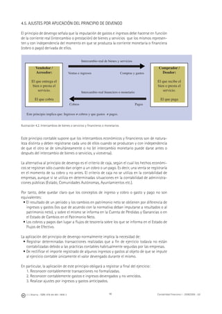 98J. J. Alcarria - ISBN: 978-84-691-1809-2 Contabilidad Financiera I - 2008/2009 - UJI
4.5. AJUSTES POR APLICACIÓN DEL PRINCIPIO DE DEVENGO
El principio de devengo señala que la imputación de gastos e ingresos debe hacerse en función
de la corriente real (intercambio o prestación) de bienes y servicios que los mismos represen-
ten y con independencia del momento en que se produzca la corriente monetaria o ﬁnanciera
(cobro o pago) derivada de ellos.
Ilustración 4.2. Intercambios de bienes o servicios y ﬁnancieros o monetarios
Este principio contable supone que los intercambios económicos y ﬁnancieros son de natura-
leza distinta y deben registrarse cada uno de ellos cuando se produzcan y con independencia
de que el otro se de simultáneamente o no (el intercambio monetario puede darse antes o
después del intercambio de bienes o servicios, y viceversa).
La alternativa al principio de devengo es el criterio de caja, según el cual los hechos económi-
cos se registran sólo cuando dan origen a un cobro o un pago. Es decir, una venta se registraría
en el momento de su cobro y no antes. El criterio de caja no se utiliza en la contabilidad de
empresas, aunque sí se utiliza en determinadas situaciones en la contabilidad de administra-
ciones públicas (Estado, Comunidades Autónomas, Ayuntamientos etc.).
Por tanto, debe quedar claro que los conceptos de ingreso y cobro o gasto y pago no son
equivalentes:
• El resultado de un periodo y los cambios en patrimonio neto se obtienen por diferencia de
ingresos y gastos (los que de acuerdo con la normativa deban imputarse a resultados o al
patrimonio neto), y sobre el mismo se informa en la Cuenta de Pérdidas y Ganancias o en
el Estado de Cambios en el Patrimonio Neto.
• Los cobros y pagos dan lugar a ﬂujos de tesorería sobre los que se informa en el Estado de
Flujos de Efectivo.
La aplicación del principio de devengo normalmente implica la necesidad de:
• Registrar determinadas transacciones realizadas que a ﬁn de ejercicio todavía no están
contabilizadas debido a las prácticas contables habitualmente seguidas por las empresas.
• De rectiﬁcar el importe registrado de algunos ingresos y gastos al objeto de que se impute
al ejercicio contable únicamente el valor devengado durante el mismo.
En particular, la aplicación de este principio obligará a registrar a ﬁnal del ejercicio:
1. Reconocer contablemente transacciones no formalizadas.
2. Reconocer contablemente gastos e ingresos devengados y no vencidos.
3. Realizar ajustes por ingresos y gastos anticipados.
Vendedor /
Acreedor:
El que entrega el
bien o presta el
servicio.
El que cobra
Comprador /
Deudor:
El que recibe el
bien o presta el
servicio.
El que paga
Intercambio real de bienes y servicios
Ventas e ingresos Compras y gastos
Intercambio real ﬁnanciero o monetario
Cobros Pagos
Este principio implica que: Ingresos ≠ cobros y que gastos ≠ pagos.
▶
▶
 