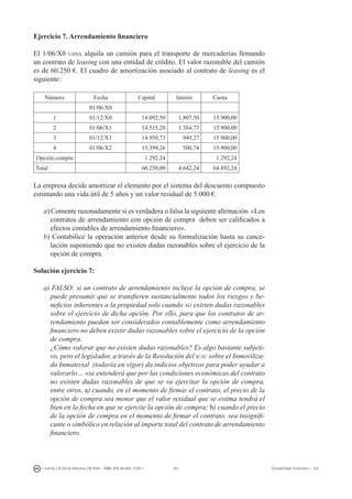 101I. Fuertes / B. Gill de Albornoz / M. Rohr - ISBN: 978-84-693-7378-1 Contabilidad financiera I - UJI
Ejercicio 7. Arrendamiento financiero
El 1/06/X0 ujisa alquila un camión para el transporte de mercaderías firmando
un contrato de leasing con una entidad de crédito. El valor razonable del camión
es de 60.250 €. El cuadro de amortización asociado al contrato de leasing es el
siguiente:
Número Fecha Capital Interés Cuota
01/06/X0
1 01/12/X0 14.092,50 1.807,50 15.900,00
2 01/06/X1 14.515,28 1.384,73 15.900,00
3 01/12/X1 14.950,73 949,27 15.900,00
4 01/06/X2 15.399,26 500,74 15.900,00
Opción compra 1.292,24 1.292,24
Total 60.250,00 4.642,24 64.892,24
La empresa decide amortizar el elemento por el sistema del descuento compuesto
estimando una vida útil de 5 años y un valor residual de 5.000 €.
a) Comente razonadamente si es verdadera o falsa la siguiente afirmación «Los
contratos de arrendamiento con opción de compra deben ser calificados a
efectos contables de arrendamiento financiero».
b) Contabilice la operación anterior desde su formalización hasta su cance-
lación suponiendo que no existen dudas razonables sobre el ejercicio de la
opción de compra.
Solución ejercicio 7:
a) FALSO: si un contrato de arrendamiento incluye la opción de compra, se
puede presumir que se transfieren sustancialmente todos los riesgos y be-
neficios inherentes a la propiedad solo cuando no existen dudas razonables
sobre el ejercicio de dicha opción. Por ello, para que los contratos de ar-
rendamiento puedan ser considerados contablemente como arrendamiento
financiero no deben existir dudas razonables sobre el ejercicio de la opción
de compra.
	 ¿Cómo valorar que no existen dudas razonables? Es algo bastante subjeti-
vo, pero el legislador, a través de la Resolución del icac sobre el Inmoviliza-
do Inmaterial (todavía en vigor) da indicios objetivos para poder ayudar a
valorarlo… «se entenderá que por las condiciones económicas del contrato
no existen dudas razonables de que se va ejercitar la opción de compra,
entre otros, a) cuando, en el momento de firmar el contrato, el precio de la
opción de compra sea menor que el valor residual que se estima tendrá el
bien en la fecha en que se ejercite la opción de compra; b) cuando el precio
de la opción de compra en el momento de firmar el contrato, sea insignifi-
cante o simbólico en relación al importe total del contrato de arrendamiento
financiero.
 