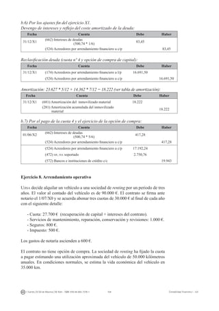 104I. Fuertes / B. Gill de Albornoz / M. Rohr - ISBN: 978-84-693-7378-1 Contabilidad financiera I - UJI
b.6) Por los ajustes fin del ejercicio X1.
Devengo de intereses y reflejo del coste amortizado de la deuda:
Fecha Cuenta Debe Haber
31/12/X1
(662) Intereses de deudas
(500,74 * 1/6)
83,45
(524) Acreedores por arrendamiento financiero a c/p 83,45
Reclasificación deuda (cuota nº 4 y opción de compra de capital):
Fecha Cuenta Debe Haber
31/12/X1 (174) Acreedores por arrendamiento financiero a l/p 16.691,50
(524) Acreedores por arrendamiento financiero a c/p 16.691,50
Amortización: 23.627 * 5/12 + 14.362 * 7/12 = 18.222 (ver tabla de amortización):
Fecha Cuenta Debe Haber
31/12/X1 (681) Amortización del inmovilizado material 18.222
(281) Amortización acumulada del inmovilizado
material
18.222
b.7) Por el pago de la cuota 4 y el ejercicio de la opción de compra:
Fecha Cuenta Debe Haber
01/06/X2
(662) Intereses de deudas
(500,74 * 5/6)
417,28
(524) Acreedores por arrendamiento financiero a c/p 417,28
(524) Acreedores por arrendamiento financiero a c/p 17.192,24
(472) hp, iva soportado 2.750,76
(572) Bancos e instituciones de crédito c/c 19.943
Ejercicio 8. Arrendamiento operativo
Ujisa decide alquilar un vehículo a una sociedad de renting por un periodo de tres
años. El valor al contado del vehículo es de 90.000 €. El contrato se firma ante
notario el 1/07/X0 y se acuerda abonar tres cuotas de 30.000 € al final de cada año
con el siguiente detalle:
- Cuota: 27.700 € (recuperación de capital + intereses del contrato).
- Servicios de mantenimiento, reparación, conservación y revisiones: 1.000 €.
- Seguros: 800 €.
- Impuesto: 500 €.
Los gastos de notaría ascienden a 600 €.
El contrato no tiene opción de compra. La sociedad de renting ha fijado la cuota
a pagar estimando una utilización aproximada del vehículo de 50.000 kilómetros
anuales. En condiciones normales, se estima la vida económica del vehículo en
35.000 km.
 
