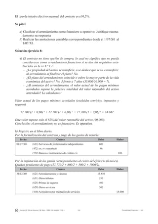 105I. Fuertes / B. Gill de Albornoz / M. Rohr - ISBN: 978-84-693-7378-1 Contabilidad financiera I - UJI
El tipo de interés efectivo mensual del contrato es el 0,5%.
Se pide:
a) Clasificar el arrendamiento como financiero u operativo. Justifique razona-
damente su respuesta
b) Realizar las anotaciones contables correspondientes desde el 1/07/X0 al
1/07/X1.
Solución ejercicio 8:
a) El contrato no tiene opción de compra, lo cual no significa que no pueda
considerarse como arrendamiento financiero si se dan los requisitos esta-
blecidos en la nv 8.ª 1.1:
-	 ¿La propiedad del activo se transfiere, o se deduce que se va a transferir,
al arrendatario al finalizar el plazo? No.
-	 ¿El plazo del arrendamiento coincide o cubre la mayor parte de la vida
económica del activo? No, 3 frente a 7 años (35.000/50.000 = 7).
-	 ¿Al comienzo del arrendamiento, el valor actual de los pagos mínimos
acordados supone la práctica totalidad del valor razonable del activo
arrendado? Lo calculamos:
Valor actual de los pagos mínimos acordados (excluidos servicios, impuestos y
seguros)
27.700 (1 + 0,06)-1
+ 27.700 (1 + 0,06)-2
+ 27.700 (1 + 0,06)-3
= 74.042
Este valor supone solo el 82% del valor razonable del activo (90.000).
Conclusión: el arrendamiento no es financiero. Es operativo.
b) Registro en el libro diario.
Por la formalización del contrato y pago de los gastos de notaría:
Fecha Cuenta Debe Haber
01/07/X0 (623) Servicios de profesionales independientes 600
(472) hp, iva soportado 96
(572) Bancos e instituciones de crédito c/c 696
Por la imputación de los gastos correspondientes al cierre del ejercicio (6 meses).
Quedan pendientes de pago (27.770/2 + 800/2 + 500/2 + 1000/2):
Fecha Cuenta Debe Haber
31/12/X0 (621) Arrendamientos y cánones 13.850
(631) Otros tributos 250
(625) Primas de seguros 400
(629) Otros servicios 500
(410) Acreedores por prestación de servicios 15.000
 