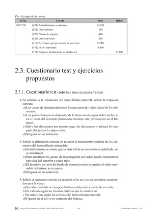106I. Fuertes / B. Gill de Albornoz / M. Rohr - ISBN: 978-84-693-7378-1 Contabilidad financiera I - UJI
Por el pago de la cuota:
Fecha Cuenta Debe Haber
01/07/X1 (621) Arrendamientos y cánones 13.850
(631) Otros tributos 250
(625) Primas de seguros 400
(629) Otros servicios 500
(410) Acreedores por prestación de servicios 15.000
(472) hp, iva soportado 4.800
(572) Bancos e instituciones de crédito c/c 34.800
2.3. Cuestionario test y ejercicios
	 propuestos
2.3.1. Cuestionario test (solo hay una respuesta válida)
1.	En relación a la valoración del inmovilizado material, señale la respuesta
correcta:
a)	Los costes de desmantelamiento forman parte del valor inicial de los ele-
mentos.
b)	Los gastos financieros derivados de la financiación ajena deben incluirse
en el valor del elemento financiado mientras este permanezca en el ba-
lance.
c)	Salvo los descuentos por pronto pago, los descuentos y rebajas forman
parte del precio de adquisición.
d)	Ninguna de las anteriores.
2.	Señale la afirmación correcta en relación al tratamiento contable de los ele-
mentos del inmovilizado intangible:
a)	Si inicialmente se estima que la vida útil de un elemento es indefinida, no
se amortizará.
b)	Para amortizar los gastos de investigación activados puede considerarse
una vida útil superior a cinco años.
c)	El deterioro de valor del fondo de comercio revierte cuando el valor razo-
nable del mismo se recupera.
d)	Ninguna de las anteriores.
3.	Señale la respuesta correcta en relación a los activos no corrientes manteni-
dos para la venta:
a)	Su valor contable se recupera fundamentalmente a través de su venta.
b)	Se valoran según los mismos criterios que la existencias.
c)	Se amortizan según los criterios del inmovilizado material.
d)	Figuran en el activo no corriente del balance.
 