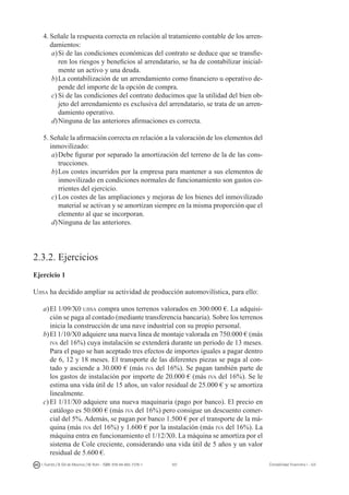 107I. Fuertes / B. Gill de Albornoz / M. Rohr - ISBN: 978-84-693-7378-1 Contabilidad financiera I - UJI
4.	Señale la respuesta correcta en relación al tratamiento contable de los arren-
damientos:
a)	Si de las condiciones económicas del contrato se deduce que se transfie-
ren los riesgos y beneficios al arrendatario, se ha de contabilizar inicial-
mente un activo y una deuda.
b)	La contabilización de un arrendamiento como financiero u operativo de-
pende del importe de la opción de compra.
c)	Si de las condiciones del contrato deducimos que la utilidad del bien ob-
jeto del arrendamiento es exclusiva del arrendatario, se trata de un arren-
damiento operativo.
d)	Ninguna de las anteriores afirmaciones es correcta.
5.	Señale la afirmación correcta en relación a la valoración de los elementos del
inmovilizado:
a)	Debe figurar por separado la amortización del terreno de la de las cons-
trucciones.
b)	Los costes incurridos por la empresa para mantener a sus elementos de
inmovilizado en condiciones normales de funcionamiento son gastos co-
rrientes del ejercicio.
c)	Los costes de las ampliaciones y mejoras de los bienes del inmovilizado
material se activan y se amortizan siempre en la misma proporción que el
elemento al que se incorporan.
d)	Ninguna de las anteriores.
2.3.2. Ejercicios
Ejercicio 1
Ujisa ha decidido ampliar su actividad de producción automovilística, para ello:
a)	El 1/09/X0 ujisa compra unos terrenos valorados en 300.000 €. La adquisi-
ción se paga al contado (mediante transferencia bancaria). Sobre los terrenos
inicia la construcción de una nave industrial con su propio personal.
b)	El 1/10/X0 adquiere una nueva línea de montaje valorada en 750.000 € (más
iva del 16%) cuya instalación se extenderá durante un periodo de 13 meses.
Para el pago se han aceptado tres efectos de importes iguales a pagar dentro
de 6, 12 y 18 meses. El transporte de las diferentes piezas se paga al con-
tado y asciende a 30.000 € (más iva del 16%). Se pagan también parte de
los gastos de instalación por importe de 20.000 € (más iva del 16%). Se le
estima una vida útil de 15 años, un valor residual de 25.000 € y se amortiza
linealmente.
c)	El 1/11/X0 adquiere una nueva maquinaria (pago por banco). El precio en
catálogo es 50.000 € (más iva del 16%) pero consigue un descuento comer-
cial del 5%. Además, se pagan por banco 1.500 € por el transporte de la má-
quina (más iva del 16%) y 1.600 € por la instalación (más iva del 16%). La
máquina entra en funcionamiento el 1/12/X0. La máquina se amortiza por el
sistema de Cole creciente, considerando una vida útil de 5 años y un valor
residual de 5.600 €.
 