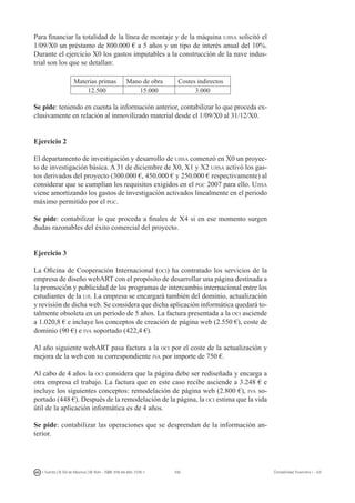 108I. Fuertes / B. Gill de Albornoz / M. Rohr - ISBN: 978-84-693-7378-1 Contabilidad financiera I - UJI
Para financiar la totalidad de la línea de montaje y de la máquina ujisa solicitó el
1/09/X0 un préstamo de 800.000 € a 5 años y un tipo de interés anual del 10%.
Durante el ejercicio X0 los gastos imputables a la construcción de la nave indus-
trial son los que se detallan:
Materias primas Mano de obra Costes indirectos
12.500 15.000 3.000
Se pide: teniendo en cuenta la información anterior, contabilizar lo que proceda ex-
clusivamente en relación al inmovilizado material desde el 1/09/X0 al 31/12/X0.
Ejercicio 2
El departamento de investigación y desarrollo de ujisa comenzó en X0 un proyec-
to de investigación básica. A 31 de diciembre de X0, X1 y X2 ujisa activó los gas-
tos derivados del proyecto (300.000 €, 450.000 € y 250.000 € respectivamente) al
considerar que se cumplían los requisitos exigidos en el pgc 2007 para ello. Ujisa
viene amortizando los gastos de investigación activados linealmente en el periodo
máximo permitido por el pgc.
Se pide: contabilizar lo que proceda a finales de X4 si en ese momento surgen
dudas razonables del éxito comercial del proyecto.
Ejercicio 3
La Oficina de Cooperación Internacional (oci) ha contratado los servicios de la
empresa de diseño webART con el propósito de desarrollar una página destinada a
la promoción y publicidad de los programas de intercambio internacional entre los
estudiantes de la uji. La empresa se encargará también del dominio, actualización
y revisión de dicha web. Se considera que dicha aplicación informática quedará to-
talmente obsoleta en un período de 5 años. La factura presentada a la oci asciende
a 1.020,8 € e incluye los conceptos de creación de página web (2.550 €), coste de
dominio (90 €) e iva soportado (422,4 €).
Al año siguiente webART pasa factura a la oci por el coste de la actualización y
mejora de la web con su correspondiente iva por importe de 750 €.
Al cabo de 4 años la oci considera que la página debe ser rediseñada y encarga a
otra empresa el trabajo. La factura que en este caso recibe asciende a 3.248 € e
incluye los siguientes conceptos: remodelación de página web (2.800 €), iva so-
portado (448 €). Después de la remodelación de la página, la oci estima que la vida
útil de la aplicación informática es de 4 años.
Se pide: contabilizar las operaciones que se desprendan de la información an-
terior.
 