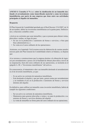 111I. Fuertes / B. Gill de Albornoz / M. Rohr - ISBN: 978-84-693-7378-1 Contabilidad financiera I - UJI
ANEXO I: Consulta nº 9 icac: sobre la clasificación de un inmueble des-
tinado al arrendamiento como inmovilizado material o como inversiones
inmobiliarias, por parte de una empresa que tiene entre sus actividades
principales el alquiler de inmuebles.
Respuesta
El Plan General de Contabilidad aprobado por el Real Decreto 1514/2007, de 16
de noviembre, define las inversiones inmobiliarias en la quinta parte. Definicio-
nes y relaciones contables como:
«Activos no corrientes que sean inmuebles y que se posean para obtener rentas,
plusvalías o ambas, en lugar de para:
• 	Su uso en la producción o suministro de bienes o servicios, o bien para
fines administrativos; o
• 	Su venta en el curso ordinario de las operaciones».
Asimismo, en el apartado 5 de la norma sexta de elaboración de cuentas anuales
(tercera parte del Plan General de Contabilidad) relativa al balance, se dispone
que:
«Los terrenos o construcciones que la empresa destine a la obtención de ingre-
sos por arrendamiento o posea con la finalidad de obtener plusvalías a través de
su enajenación, fuera del curso ordinario de sus operaciones, se incluirán en el
epígrafe A. III. «‘‘Inversiones inmobiliarias’’ del activo».
En consecuencia, el tratamiento a dar a un inmueble destinado al arrendamiento
es el de inversión inmobiliaria, ya que:
- 	Es un activo no corriente de naturaleza inmobiliaria.
- 	Está destinado al alquiler y que por tanto, genera rentas por arrendamiento
y no mediante el uso en la producción o suministro de bienes y servicios
distintos del alquiler.
En definitiva, para calificar un inmueble como inversión inmobiliaria, habría de
cumplir las siguientes condiciones:
- 	Ser un activo no corriente de naturaleza inmobiliaria.
- 	Mantenerse para generar plusvalías o rentas y no para la producción o su-
ministro de bienes y servicios distintos del alquiler.
- 	 La venta de inmuebles no forme parte del curso ordinario de sus operaciones.
 