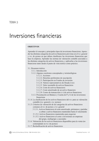 112I. Fuertes / B. Gill de Albornoz / M. Rohr - ISBN: 978-84-693-7378-1 Contabilidad financiera I - UJI
OBJETIVOS
Aprender el concepto y principales tipos de inversiones financieras. Apren-
der las distintas categorías de activos financieros previstas en el pgc general
y pgc de pymes en que deben clasificarse las inversiones financieras que
hace la empresa. Aprender las normas de valoración contable asociadas a
las distintas categorías de activos financieros, y aplicarlas a las inversiones
financieras tanto desde el punto de vista teórico como práctico.
3.1. Resumen teórico
	 3.1.1. Introducción
	 3.1.2. Algunas cuestiones conceptuales y terminológicas
	 3.1.2.1. Acciones
	 3.1.2.2. Derechos preferentes de suscripción
	 3.1.2.3. Participación en Fondos de inversión
	 3.1.2.4. Valores representativos de Deuda (vrd)
	 3.1.2.5. Valor razonable de activos financieros
	 3.1.2.6. Coste de activos financieros
	 3.1.2.7. Coste amortizado de un activo financiero
	 3.1.2.8. Costes de transacción (ct) de activos financieros
	 3.1.3. Presentación en Balance y Cuenta de P y G de las inversiones
	 financieras
3.1.4. La clasificación de los activos financieros del pgc para su valoración
	 contable (pgc general y pgc pymes)
3.1.5. Criterios de valoración de las categorías de activos financieros
	 comunes al pgc de pymes y pgc general
	 3 1.5.1. Activos financieros al coste amortizado, préstamos y partidas
		 a cobrar y activos financieros mantenidos hasta el vencimiento
	 3 1.5.2. Activos financieros mantenidos para negociar
	 3 1.5.3. Activos financieros al coste e inversiones en empresas
		 del grupo, multigrupo y asociados
3.1.6. Valoración de los activos financieros disponibles para la venta (no
	 contemplado en pgc de pymes)
3.1.7. Reclasificación de activos financieros
TEMA 3
Inversiones financieras
 
