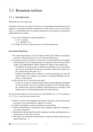 113I. Fuertes / B. Gill de Albornoz / M. Rohr - ISBN: 978-84-693-7378-1 Contabilidad financiera I - UJI
3.1. Resumen teórico
3.1.1. Introducción
Definición de activo financiero:
Cualquier activo que sea: dinero en efectivo, un instrumento de patrimonio de otra
empresa, o suponga un derecho contractual a recibir efectivo u otro activo finan-
ciero, o a intercambiar activos o pasivos financieros con terceros en condiciones
potencialmente favorables.
•	 Los activos financieros están regulados en:
–	 nv 8.ª pgc pymes.
–	 nv 9.ª apartado 2 pgc.
•	 No todos los activos financieros son inversiones financieras
Inversiones financieras:
•	 No están relacionadas con la actividad de tráfico (los créditos comerciales
son activos financieros pero no son inversiones financieras).
•	 La mayoría son de naturaleza extra-funcional, no tiene relación con la explota-
ción del negocio ni con la infraestructura. La empresa no las necesita para llevar
a cabo su actividad habitual. Podría venderlas sin afectar a esta, porque son:
-	Excedentes de tesorería que la empresa ha generado con su actividad y
que invierte en productos financieros (acciones, fondos de inversión, bo-
nos, obligaciones, derivados etc.).
-	Créditos concedidos por la empresa a terceros (personal, por venta de
inmovilizado, etc.), cuando su actividad no es prestar (hablamos de em-
presas no financieras).
•	 Pero también hay de naturaleza funcional:
-	Cartera de control: la empresa puede tener una participación estratégica
en otra sociedad, sin la cual su propia actividad se vería afectada (ejem-
plo: empresa que controla, mediante la participación en su capital, a otra
empresa que es su principal proveedor de materia prima).
De los distintos tipos de activos financieros enumerados en nv 8.ª pgc pymes y
nv 9.ª 2 pgc, son inversiones financieras:
•	 Efectivo y otros activos líquidos equivalentes: tesorería y activos financieros
sin riesgo y con vencimiento no superior a 3 meses.
•	 Créditos concedidos a terceros (créditos no comerciales).
•	 Valores representativos de deuda de otras empresas adquiridos (obligacio-
nes, bonos y pagarés).
•	 Instrumentos de patrimonio de otras empresas: acciones, participaciones en
instituciones de inversión colectiva.
•	 Derivados con valoración favorable para la empresa (futuros, opciones, per-
mutas financieras…).
 