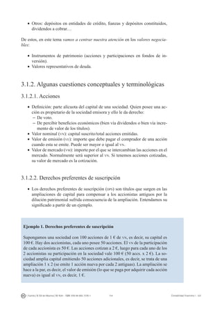114I. Fuertes / B. Gill de Albornoz / M. Rohr - ISBN: 978-84-693-7378-1 Contabilidad financiera I - UJI
•	 Otros: depósitos en entidades de crédito, fianzas y depósitos constituidos,
dividendos a cobrar…
De estos, en este tema vamos a centrar nuestra atención en los valores negocia-
bles:
•	 Instrumentos de patrimonio (acciones y participaciones en fondos de in-
versión).
•	 Valores representativos de deuda.
3.1.2. Algunas cuestiones conceptuales y terminológicas
3.1.2.1. Acciones
•	 Definición: parte alícuota del capital de una sociedad. Quien posee una ac-
ción es propietario de la sociedad emisora y ello le da derecho:
–	De voto.
–	De percibir beneficios económicos (bien vía dividendos o bien vía incre-
mento de valor de los títulos).
•	 Valor nominal (vn): capital suscrito/total acciones emitidas.
•	 Valor de emisión (ve): importe que debe pagar el comprador de una acción
cuando esta se emite. Puede ser mayor o igual al vn.
•	 Valor de mercado (vm): importe por el que se intercambian las acciones en el
mercado. Normalmente será superior al vn. Si tenemos acciones cotizadas,
su valor de mercado es la cotización.
3.1.2.2. Derechos preferentes de suscripción
•	 Los derechos preferentes de suscripción (dps) son títulos que surgen en las
ampliaciones de capital para compensar a los accionistas antiguos por la
dilución patrimonial sufrida consecuencia de la ampliación. Entendamos su
significado a partir de un ejemplo.
Ejemplo 1. Derechos preferentes de suscripción
Supongamos una sociedad con 100 acciones de 1 € de vn, es decir, su capital es
100 €. Hay dos accionistas, cada uno posee 50 acciones. El vn de la participación
de cada accionista es 50 €. Las acciones cotizan a 2 €, luego para cada uno de los
2 accionistas su participación en la sociedad vale 100 € (50 accs. x 2 €). La so-
ciedad amplia capital emitiendo 50 acciones adicionales, es decir, se trata de una
ampliación 1 x 2 (se emite 1 acción nueva por cada 2 antiguas). La ampliación se
hace a la par, es decir, el valor de emisión (lo que se paga por adquirir cada acción
nueva) es igual al vn, es decir, 1 €.
 