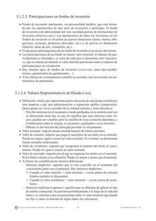 116I. Fuertes / B. Gill de Albornoz / M. Rohr - ISBN: 978-84-693-7378-1 Contabilidad financiera I - UJI
3.1.2.3. Participaciones en fondos de inversión
•	 Fondo de inversión: patrimonio, sin personalidad jurídica, que está forma-
do por las aportaciones de una serie de inversores o partícipes. El fondo
de inversión está administrado por una sociedad gestora de instituciones de
inversión colectiva (sbiic). Las aportaciones de todos los inversores en los
fondos de inversión se invierten en activos financieros (letras, bonos, obli-
gaciones, acciones, productos derivados, etc.) o en activos no financieros
(filatelia, obras de arte, inmuebles, etc.).
•	 El que posee participaciones de un fondo de inversión es partícipe del mismo.
•	 Las participaciones de un fondo no tienen valor nominal. El número de par-
ticipaciones es ilimitado y el valor de cada una se denomina valor liquidati-
vo, que se calcula dividiendo el valor total del patrimonio entre el número de
participaciones en circulación.
•	 Hay muchos tipos de fondos de inversión (fim/fiamm; renta fija/variable/
mixtos; garantizados/no garantizados…).
•	 A los efectos de su tratamiento contable se asimilan a las inversiones en ins-
trumentos de patrimonio.
3.1.2.4. Valores Representativos de Deuda (vrd)
•	 Definición: títulos que representan partes alícuotas de una deuda emitida por
otra empresa o por una administración u organismo público (empréstito).
Quien posee un vrd es acreedor de la entidad emisora y tiene derecho a:
–	Percibir intereses en el momento y modo prefijados en la emisión (por eso
se denominan renta fija, lo que no significa que esos intereses sean «fi-
jos», pueden ser variables pero la variable de cuya evolución dependen, y
el diferencial sobre la misma, se encuentra «prefijados» en la emisión).
–	Obtener la devolución del principal prestado al vencimiento.
•	 Valor nominal: importe deuda emitida/número de títulos emitidos.
•	 Valor de emisión: importe que paga el suscriptor de un título en su emisión.
Puede ser mayor, igual o menor al valor nominal. Si es menor, se denominan
títulos emitidos al descuento.
•	 Valor de reembolso: importe que recuperará el tenedor del título al venci-
miento. Puede ser igual o mayor al valor nominal.
•	 Valor de mercado: importe por el que se negocian los títulos en el mercado.
Si los títulos cotizan es la cotización. Puede ser mayor o menor que el nominal.
•	 A efectos de contabilización interesa diferenciar:
–	 Intereses implícitos: aquellos que se van a percibir en el momento del
vencimiento junto con el principal. Hay intereses implícitos:
•	 Cuando el valor emisión  valor nominal → existe prima de emisión
(títulos emitidos al descuento).
•	 Cuando el valor reembolso  valor nominal → existe prima de reem-
bolso.
–	 Intereses explícitos (cupones): aquellos que se obtienen de aplicar el tipo
de interés contractual. Se perciben periódicamente a lo largo de la vida del
título y se calculan como un porcentaje sobre el valor nominal (que puede
ser fijo o variar en función de algún índice de referencia).
 