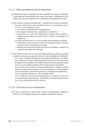 117I. Fuertes / B. Gill de Albornoz / M. Rohr - ISBN: 978-84-693-7378-1 Contabilidad financiera I - UJI
3.1.2.5. Valor razonable de activos financieros
•	 Definición del marco conceptual de valor razonable de un activo: importe por
el que puede ser intercambiado entre partes interesadas y debidamente infor-
madas, que realicen la transacción en condiciones de independencia mutua.
•	 Pero ¿cómo se concreta esta definición?... seguimos con el marco conceptual:
–	La mejor referencia de valor razonable es el precio cotizado de un merca-
do activo, que es aquel en el que:
1.	Los bienes intercambiados son homogéneos.
2.	En cualquier momento hay compradores o vendedores.
3.	Los precios son conocidos, fácilmente accesibles para el público y
reflejan transacciones de mercado reales, actuales y producidas con
regularidad.
–	Si no hay mercado activo el valor razonable puede obtenerse mediante:
1.	Referencias a transacciones recientes de los mismos títulos y transac-
ciones de títulos sustancialmente iguales.
2.	Métodos de descuento de flujos de efectivo estimados y modelos de
valoración generalmente utilizados.
•	 Para valorar un activo por su valor razonable necesitamos que este sea fiable
¿Cuándo se considera que puede valorarse el valor razonable con fiabilidad?
–	Si el valor razonable procede de un mercado normalmente será fiable.
Pero podría ocurrir que (excepcionalmente) no fuese así. Las cotizaciones
de algunos activos podrían verse influenciadas por factores que poco tienen
que ver con la realidad económica de la empresa que los ha emitido.
–	Si se utilizan otras técnicas de valoración alternativas: cuando la variabi-
lidad en el rango de las estimaciones no es significativa o las probabilida-
des de las distintas estimaciones pueden ser evaluadas razonablemente
–	¿Y si no podemos calcular un valor razonable fiable?
	 El pgc señala que los activos correspondientes se valorarán al coste o al
coste amortizado según proceda... informando en la memoria de este hec-
ho y de las circunstancias que lo motivan.
3.1.2.6. Coste de los activos financieros
•	 El marco conceptual lo define como el precio de adquisición: importe en
efectivo y otras partidas equivalentes pagadas o pendientes de pago.
 