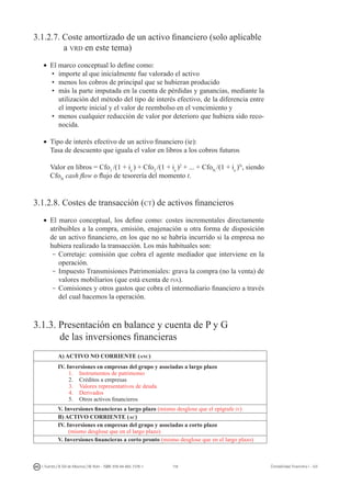 118I. Fuertes / B. Gill de Albornoz / M. Rohr - ISBN: 978-84-693-7378-1 Contabilidad financiera I - UJI
3.1.2.7. Coste amortizado de un activo financiero (solo aplicable
	 a vrd en este tema)
•	 El marco conceptual lo define como:
•	 importe al que inicialmente fue valorado el activo
•	 menos los cobros de principal que se hubieran producido
•	 más la parte imputada en la cuenta de pérdidas y ganancias, mediante la
utilización del método del tipo de interés efectivo, de la diferencia entre
el importe inicial y el valor de reembolso en el vencimiento y
•	 menos cualquier reducción de valor por deterioro que hubiera sido reco-
nocida.
•	 Tipo de interés efectivo de un activo financiero (ie):
	 Tasa de descuento que iguala el valor en libros a los cobros futuros
	 Valor en libros = Cfo1
/(1 + ie
) + Cfo2
/(1 + ie
)2
+ ... + CfoN
/(1 + ie
)N
, siendo
CfoN
cash flow o flujo de tesorería del momento t.
3.1.2.8. Costes de transacción (ct) de activos financieros
•	 El marco conceptual, los define como: costes incrementales directamente
atribuibles a la compra, emisión, enajenación u otra forma de disposición
de un activo financiero, en los que no se habría incurrido si la empresa no
hubiera realizado la transacción. Los más habituales son:
-	Corretaje: comisión que cobra el agente mediador que interviene en la
operación.
-	Impuesto Transmisiones Patrimoniales: grava la compra (no la venta) de
valores mobiliarios (que está exenta de iva).
-	Comisiones y otros gastos que cobra el intermediario financiero a través
del cual hacemos la operación.
3.1.3. Presentación en balance y cuenta de P y G
	 de las inversiones financieras
A) ACTIVO NO CORRIENTE (anc)
IV. Inversiones en empresas del grupo y asociadas a largo plazo
1.	 Instrumentos de patrimonio
2.	 Créditos a empresas
3.	 Valores representativos de deuda
4.	 Derivados
5.	 Otros activos financieros
V. Inversiones financieras a largo plazo (mismo desglose que el epígrafe iv)
B) ACTIVO CORRIENTE (ac)
IV. Inversiones en empresas del grupo y asociadas a corto plazo
(mismo desglose que en el largo plazo)
V. Inversiones financieras a corto pronto (mismo desglose que en el largo plazo)
 