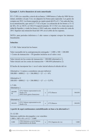 123I. Fuertes / B. Gill de Albornoz / M. Rohr - ISBN: 978-84-693-7378-1 Contabilidad financiera I - UJI
Ejemplo 3. Activo financiero al coste amortizado
El 1-7-X0 ujisa suscribe, a través de su banco, 1.000 bonos a 2 años de 100 € de no-
minal, emitidos a la par. Ujisa no adquiere los bonos para especular. Los gastos de
compra son 50 €. Los bonos pagarán un cupón anual del 6% el 1-7 de cada año has-
ta su amortización, que será el 1-7-X2 a la par. La cotización de los bonos a 31-12
de X0 y X1 es 102 € y el 102,5 € respectivamente. El 1-5-X2 ujisa tiene una nece-
sidad de liquidez y vende los bonos a 104 € cada uno, siendo los costes de venta de
30 €. Suponer una retención fiscal del 18% en el cobro de los cupones.
NOTA: para periodos inferiores a 1 año vamos a imputar siempre los intereses
linealmente.
Solución:
1-7-X0. Valor inicial de los bonos:
Valor razonable de la contraprestación entregada = 1.000 x 100 = 100.000
+ Costes de transacción = 50 (pueden incluirse en el valor o no)
_____________________________________________________
Valor inicial sin los costes de transacción = 100.000 (alternativa 1)
Valor inicial con los costes de transacción = 100.050 (alternativa 2)
El hecho de incorporar los ct en el valor inicial afecta al cálculo del tie:
Alternativa 1 (vamos a considerar esta por defecto):
100.000 = 6000/(1 + i) + 106.000/(1 + i)2
→ i = 6%
Alternativa 2:
100.050 = 6000/(1 + i) + 106.000/(1 + i)2
→ i = 5,97%
1-7-X0:
Alternativa 1
100.000
50
(251) Valores representativos de
deuda a l/p
(669) Otros gastos financieros
a (572) Bancos 100.050
Alternativa 2
100.050
(251) Valores representativos de
deuda a l/p
a (572) Bancos 100.050
A partir de aquí continuamos contabilizando en base a la alternativa 1
31-12-X0:
Intereses explícitos devengados y no vencidos:
1.000 x 100 x 6% x 6/12 = 3.000
3.000
(546) Intereses a c/p de Valores
representativos de deuda
a (761) Ingresos de vrd 3.000
 