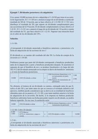 128I. Fuertes / B. Gill de Albornoz / M. Rohr - ISBN: 978-84-693-7378-1 Contabilidad financiera I - UJI
Ejemplo 7. Dividendos posteriores a la adquisición
Ujisa posee 10.000 acciones de bbva adquiridas el 1-10-X0 que tiene en su carte-
ra de negociación. El 1-11-X0 bbva anuncia el pago de un dividendo a cuenta del
resultado de X0 de 1 €/acción, que se hace efectivo el 1-12-X0. El 1-7-X1 bbva
distribuye el resultado de X0, que supone un dividendo complementario para
sus accionistas de 0,5 €/acción. El dividendo complementario se hace efectivo el
1-8-X1. El 1-11-X1 bbva anuncia el pago de un dividendo de 1 €/acción a cuenta
del resultado de X1, que hace efectivo el 1-12-X1. Suponer una retención fiscal
en el cobro de los dividendos del 18%.
Solución:
1-11-X0:
¿Corresponde el dividendo anunciado a beneficios anteriores o posteriores a la
fecha de adquisición de las acciones de bbva?
El dividendo es «a cuenta» del resultado del año X0. La fecha de compra de la
inversión es 1-10-X0.
Podríamos pensar que parte del dividendo corresponde a beneficios producidos
antes de la adquisición y parte a beneficios producidos después. Si asumimos el
supuesto de que el beneficio de bbva se produce linealmente a lo largo del año
X0, 9/12 del dividendo anunciado en la compra se deriva de beneficios anteriores
y el resto de beneficios posteriores.
10.000 (545) Dividendo a cobrar a
(540) Inversiones financieras a c/p
en instrumentos de patri-
monio
(760) Ingresos de instrumentos de
patrimonio
7.500
2.500
No obstante, al tratarse de un dividendo «a cuenta», entregado antes de que fi-
nalice el año X0 y por tanto antes de que se conozca el resultado definitivo del
ejercicio, también puede considerarse que se deriva en su totalidad de beneficios
obtenidos antes de su anuncio, el 1-11-X0, y por tanto también anterior a la fecha
de adquisición de la inversión. De hecho, si la empresa no hubiese producido
beneficios suficientes hasta esa fecha para poder repartir ese dividendo, no podría
haberse repartido. En ese caso, la anotación sería:
10.000 (545) Dividendo a cobrar a
(540) Inversiones financieras a c/p en
instrumentos de patrimonio
10.000
1-12-X0. Cobro dividendo:
8.200
1.800
(572) Bancos
(473) hp, retenciones y pagos a
cuenta
a (545) Dividendo a cobrar 10.000
1-7-X1:
¿Corresponde el dividendo anunciado a beneficios anteriores o posteriores a la
fecha de adquisición de las acciones de bbva?
 