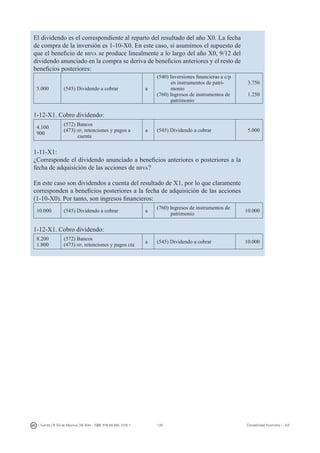 129I. Fuertes / B. Gill de Albornoz / M. Rohr - ISBN: 978-84-693-7378-1 Contabilidad financiera I - UJI
El dividendo es el correspondiente al reparto del resultado del año X0. La fecha
de compra de la inversión es 1-10-X0. En este caso, si asumimos el supuesto de
que el beneficio de bbva se produce linealmente a lo largo del año X0, 9/12 del
dividendo anunciado en la compra se deriva de beneficios anteriores y el resto de
beneficios posteriores:
5.000 (545) Dividendo a cobrar a
(540) Inversiones financieras a c/p
en instrumentos de patri-
monio
(760) Ingresos de instrumentos de
patrimonio
3.750
1.250
1-12-X1. Cobro dividendo:
4.100
900
(572) Bancos
(473) hp, retenciones y pagos a
cuenta
a (545) Dividendo a cobrar 5.000
1-11-X1:
¿Corresponde el dividendo anunciado a beneficios anteriores o posteriores a la
fecha de adquisición de las acciones de bbva?
En este caso son dividendos a cuenta del resultado de X1, por lo que claramente
corresponden a beneficios posteriores a la fecha de adquisición de las acciones
(1-10-X0). Por tanto, son ingresos financieros:
10.000 (545) Dividendo a cobrar a
(760) Ingresos de instrumentos de
patrimonio
10.000
1-12-X1. Cobro dividendo:
8.200
1.800
(572) Bancos
(473) hp, retenciones y pagos cta
a (545) Dividendo a cobrar 10.000
 