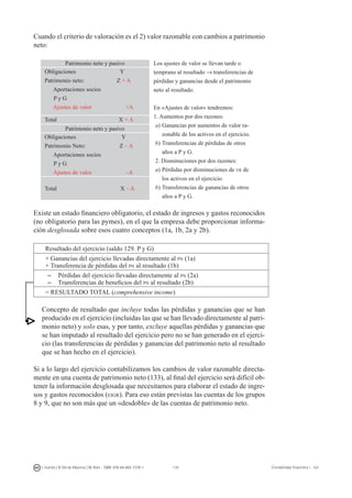 135I. Fuertes / B. Gill de Albornoz / M. Rohr - ISBN: 978-84-693-7378-1 Contabilidad financiera I - UJI
Cuando el criterio de valoración es el 2) valor razonable con cambios a patrimonio
neto:
Patrimonio neto y pasivo Los ajustes de valor se llevan tarde o
temprano al resultado → transferencias de
pérdidas y ganancias desde el patrimonio
neto al resultado.
En «Ajustes de valor» tendremos:
1. Aumentos por dos razones:
a)	Ganancias por aumentos de valor ra-
zonable de los activos en el ejercicio.
b)	Transferencias de pérdidas de otros
años a P y G.
2. Disminuciones por dos razones:
a)	Pérdidas por disminuciones de vr de
los activos en el ejercicio.
b)	Transferencias de ganancias de otros
años a P y G.
Obligaciones Y
Patrimonio neto: Z + A
Aportaciones socios
P y G
Ajustes de valor +A
Total X + A
Patrimonio neto y pasivo
Obligaciones Y
Patrimonio Neto: Z – A
Aportaciones socios
P y G
Ajustes de valor –A
Total X – A
Existe un estado financiero obligatorio, el estado de ingresos y gastos reconocidos
(no obligatorio para las pymes), en el que la empresa debe proporcionar informa-
ción desglosada sobre esos cuatro conceptos (1a, 1b, 2a y 2b).
Resultado del ejercicio (saldo 129. P y G)
+ Ganancias del ejercicio llevadas directamente al pn (1a)
+ Transferencia de pérdidas del pn al resultado (1b)
–	 Pérdidas del ejercicio llevadas directamente al pn (2a)
–	 Transferencias de beneficios del pn al resultado (2b)
= RESULTADO TOTAL (comprehensive income)
Concepto de resultado que incluye todas las pérdidas y ganancias que se han
producido en el ejercicio (incluidas las que se han llevado directamente al patri-
monio neto) y solo esas, y por tanto, excluye aquellas pérdidas y ganancias que
se han imputado al resultado del ejercicio pero no se han generado en el ejerci-
cio (las transferencias de pérdidas y ganancias del patrimonio neto al resultado
que se han hecho en el ejercicio).
Si a lo largo del ejercicio contabilizamos los cambios de valor razonable directa-
mente en una cuenta de patrimonio neto (133), al final del ejercicio será difícil ob-
tener la información desglosada que necesitamos para elaborar el estado de ingre-
sos y gastos reconocidos (eigr). Para eso están previstas las cuentas de los grupos
8 y 9, que no son más que un «desdoble» de las cuentas de patrimonio neto.
 